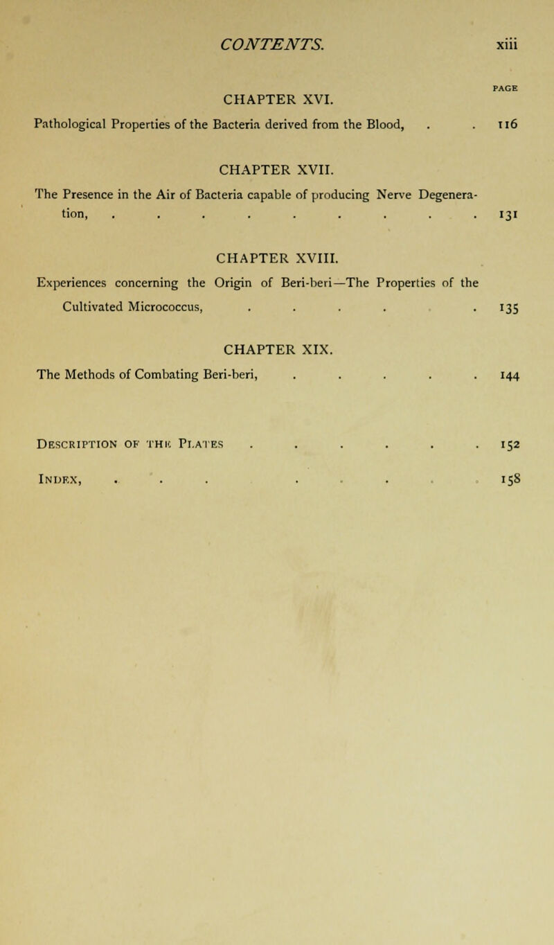 PAGE CHAPTER XVI. Pathological Properties of the Bacteria derived from the Blood, . . 116 CHAPTER XVII. The Presence in the Air of Bacteria capable of producing Nerve Degenera- tion, ......... 131 CHAPTER XVIII. Experiences concerning the Origin of Beri-beri—The Properties of the Cultivated Micrococcus, . . . . 135 CHAPTER XIX. The Methods of Combating Beri-beri, ..... 144 Description of this Plates . . . . . .152 Index, ... . . 15S