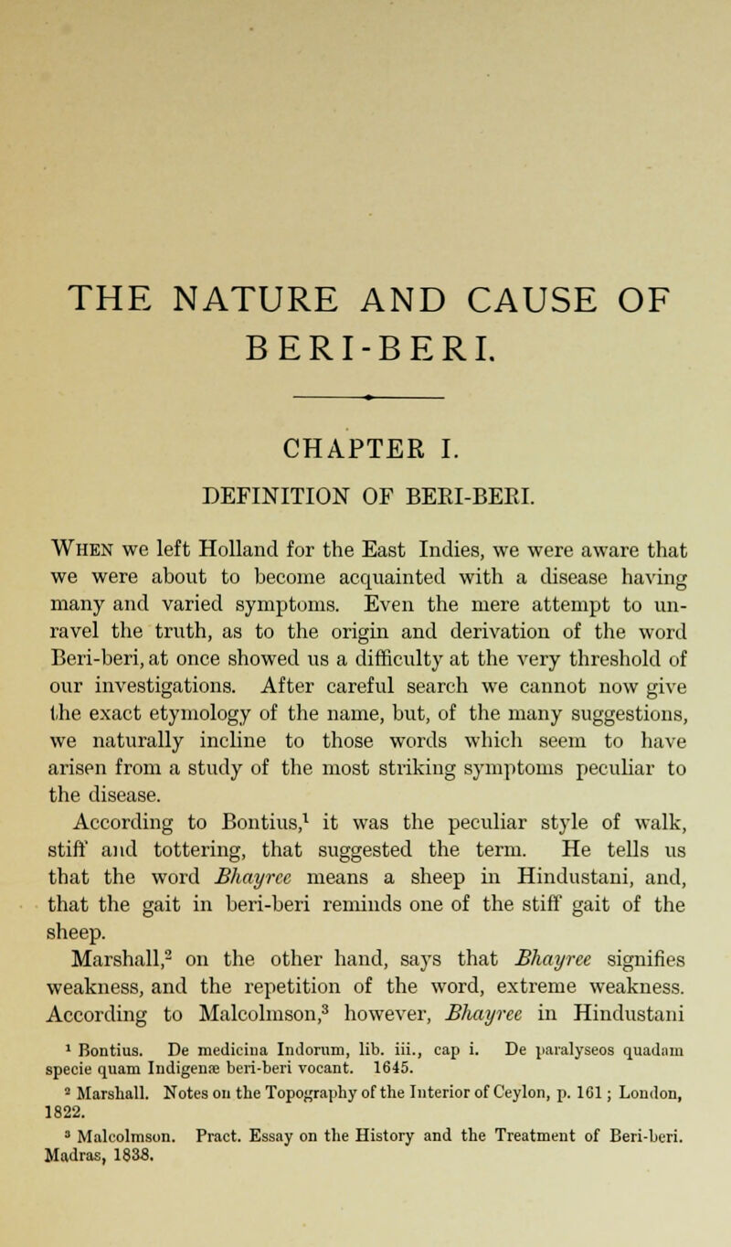 THE NATURE AND CAUSE OF BERI-BERI. CHAPTER I. DEFINITION OF BEEI-BEEI. When we left Holland for the East Indies, we were aware that we were about to become acquainted with a disease having many and varied symptoms. Even the mere attempt to un- ravel the truth, as to the origin and derivation of the word Beri-beri, at once showed us a difficulty at the very threshold of our investigations. After careful search we cannot now give the exact etymology of the name, but, of the many suggestions, we naturally incline to those words which seem to have arisen from a study of the most striking symptoms peculiar to the disease. According to Bontius,1 it was the peculiar style of walk, stift* and tottering, that suggested the term. He tells us that the word Bhayree means a sheep in Hindustani, and, that the gait in beri-beri reminds one of the stift' gait of the sheep. Marshall,2 on the other hand, says that Bhayree signifies weakness, and the repetition of the word, extreme weakness. According to Malcolmson,3 however, Bhayree in Hindustani 1 Bontius. De medicina Indorum, lib. iii., cap i. De paralyseos quadam specie quam Iudigenae beri-beri vocant. 1645. 2 Marshall. Notes on the Topography of the Interior of Ceylon, p. 1G1; London, 1822. D Malcolmson. Pract. Essay on the History and the Treatment of Beri-beri. Madras, 1838.