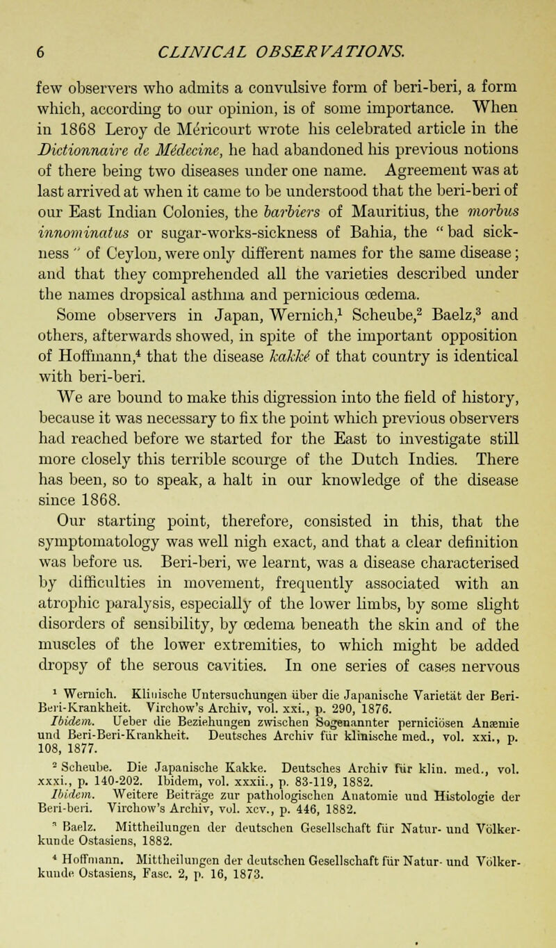 few observers who admits a convulsive form of beri-beri, a form which, according to our opinion, is of some importance. When in 1868 Leroy de Mericourt wrote his celebrated article in the Dictionnaire de MMecine, he had abandoned his previous notions of there being two diseases under one name. Agreement was at last arrived at when it came to be understood that the beri-beri of our East Indian Colonies, the barbiers of Mauritius, the morbus innominatus or sugar-works-sickness of Bahia, the  bad sick- ness  of Ceylon, were only different names for the same disease; and that they comprehended all the varieties described under the names dropsical asthma and pernicious oedema. Some observers in Japan, Wernich,1 Scheube,2 Baelz,3 and others, afterwards showed, in spite of the important opposition of Hoffmann,4 that the disease kakke1 of that country is identical with beri-beri. We are bound to make this digression into the field of history, because it was necessary to fix the point which previous observers had reached before we started for the East to investigate still more closely this terrible scourge of the Dutch Indies. There has been, so to speak, a halt in our knowledge of the disease since 1868. Our starting point, therefore, consisted in this, that the symptomatology was well nigh exact, and that a clear definition was before us. Beri-beri, we learnt, was a disease characterised by difficulties in movement, frequently associated with an atrophic paralysis, especially of the lower limbs, by some slight disorders of sensibility, by oedema beneath the skin and of the muscles of the lower extremities, to which might be added dropsy of the serous cavities. In one series of cases nervous 1 Wernich. Kliuische (Intersil chungen iiber die Japanische Varietat der Beri- Beri-Krankheit. Virchow's Archiv, vol. xxi., p. 290, 1876. Ibidem. Ueber die Beziehungen zwischen Sogenannter perniciosen Anaeniie und Beri-Beri-Krankheit. Deutsches Archiv fiir klinische med., vol. xxi., p. 108, 1877. 2 Scheube. Die Japanische Kakke. Deutsches Archiv fiir klin. med., vol. xxxi., p. 140-202. Ibidem, vol. xxxii., p. 83-119, 1882. Ibidem. Weitere Beitrage zur pathologischen Anatomie und Histologic der Beri-beri. Virchow's Archiv, vol. xcv., p. 446, 1882.  Baelz. Mittheilungen der deutschen Gesellschaft fiir Natur- und Vblker- kunde Ostasiens, 1882. 4 Hoffmann. Mittheilungen der deutschen Gesellschaft fiir Natur- und Volker- kunde Ostasiens, Fasc. 2, p. 16, 1873.