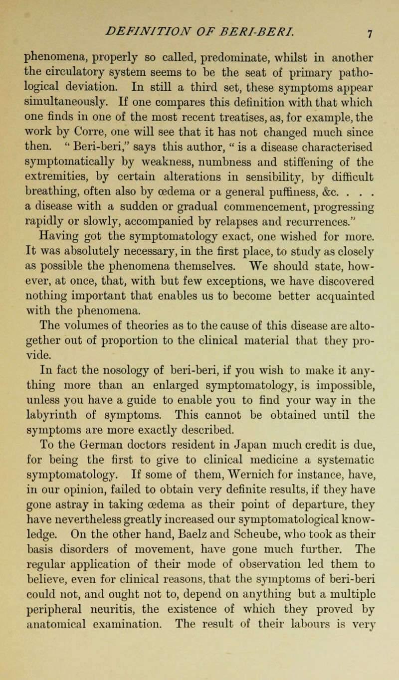 phenomena, properly so called, predominate, whilst in another the circulatory system seems to be the seat of primary patho- logical deviation. In still a third set, these symptoms appear simultaneously. If one compares this definition with that which one finds in one of the most recent treatises, as, for example, the work by Corre, one will see that it has not changed much since then.  Beri-beri, says this author,  is a disease characterised symptomatically by weakness, numbness and stiffening of the extremities, by certain alterations in sensibility, by difficult breathing, often also by oedema or a general puffiness, &c. . . . a disease with a sudden or gradual commencement, progressing rapidly or slowly, accompanied by relapses and recurrences. Having got the symptomatology exact, one wished for more. It was absolutely necessary, in the first place, to study as closely as possible the phenomena themselves. We should state, how- ever, at once, that, with but few exceptions, we have discovered nothing important that enables us to become better acquainted with the phenomena. The volumes of theories as to the cause of this disease are alto- gether out of proportion to the clinical material that they pro- vide. In fact the nosology of beri-beri, if you wish to make it any- thing more than an enlarged symptomatology, is impossible, unless you have a guide to enable you to find your way in the labyrinth of symptoms. This cannot be obtained until the symptoms are more exactly described. To the German doctors resident in Japan much credit is due, for being the first to give to clinical medicine a systematic symptomatology. If some of them, Wernich for instance, have, in our opinion, failed to obtain very definite results, if they have gone astray in taking oedema as their point of departure, they have nevertheless greatly increased our symptomatological know- ledge. On the other hand, Baelz and Scheube, who took as their basis disorders of movement, have gone much further. The regular application of their mode of observation led them to believe, even for clinical reasons, that the symptoms of beri-beri could not, and ought not to, depend on anything but a multiple peripheral neuritis, the existence of which they proved by anatomical examination. The result of their labours is very