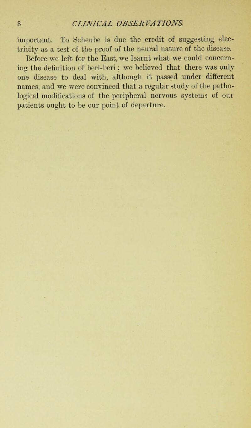 important. To Scheube is due the credit of suggesting elec- tricity as a test of the proof of the neural nature of the disease. Before we left for the East, we learnt what we could concern- ing the definition of beri-beri; we believed that there was only one disease to deal with, although it passed under different names, and we were convinced that a regular study of the patho- logical modifications of the peripheral nervous systems of our patients ought to be our point of departure.