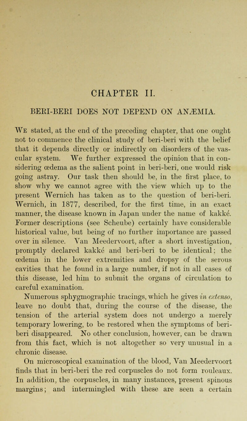 BERI-BERI DOES NOT DEPEND ON ANAEMIA. We stated, at the end of the preceding chapter, that one ought not to commence the clinical study of beri-beri with the belief that it depends directly or indirectly on disorders of the vas- cular system. We further expressed the opinion that in con- sidering oedema as the salient point in beri-beri, one would risk going astray. Our task then should be, in the first place, to show why we cannot agree with the view which up to the present Wernich has taken as to the question of beri-beri. Wernich, in 1877, described, for the first time, in an exact manner, the disease known in Japan under the name of kakke. Former descriptions (see Scheube) certainly have considerable historical value, but being of no further importance are passed over in silence. Van Meedervoort, after a short investigation, promptly declared kakke and beri-beri to be identical; the oedema in the lower extremities and dropsy of the serous cavities that he found in a large number, if not in all cases of this disease, led him to submit the organs of circulation to careful examination. Numerous sphygmographic tracings, which he gives in cxicnso, leave no doubt that, during the course of the disease, the tension of the arterial system does not undergo a merely temporary lowering, to be restored when the symptoms of beri- beri disappeared. No other conclusion, however, can be drawn from this fact, which is not altogether so very unusual in a chronic disease. On microscopical examination of the blood, Van Meedervoort finds that in beri-beri the red corpuscles do not form rouleaux. In addition, the corpuscles, in many instances, present spinous margins; and intermingled with these are seen a certain