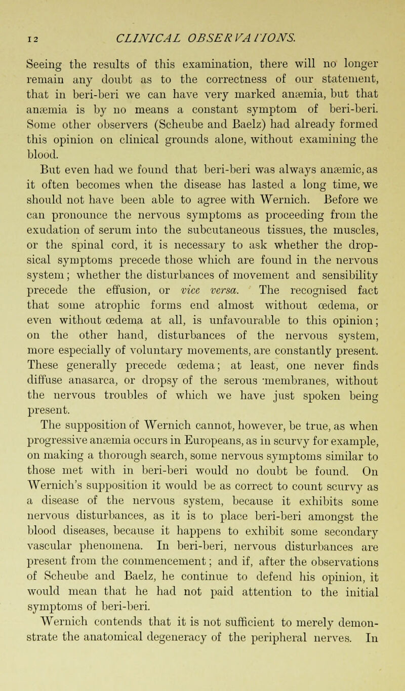 Seeing the results of this examination, there will no longer remain any doubt as to the correctness of our statement, that in beri-beri we can have very marked anremia, but that anaemia is by no means a constant symptom of beri-beri. Some other observers (Scheube and Baelz) had already formed this opinion on clinical grounds alone, without examining the blood. But even had we found that beri-beri was always anaemic, as it often becomes when the disease has lasted a long time, we should not have been able to agree with Wernich. Before we can pronounce the nervous symptoms as proceeding from the exudation of serum into the subcutaneous tissues, the muscles, or the spinal cord, it is necessary to ask whether the drop- sical symptoms precede those which are found in the nervous system; whether the disturbances of movement and sensibility precede the effusion, or vice, versa. The recognised fact that some atrophic forms end almost without oedema, or even without oedema at all, is unfavourable to this opinion; on the other hand, disturbances of the nervous system, more especially of voluntary movements, are constantly present. These generally precede oedema; at least, one never finds diffuse anasarca, or dropsy of the serous membranes, without the nervous troubles of which we have just spoken being present. The supposition of Wernich cannot, however, be true, as when progressive anaemia occurs in Europeans, as in scurvy for example, on making a thorough search, some nervous symptoms similar to those met with in beri-beri would no doubt be found. On Wernich's supposition it would be as correct to count scurvy as a disease of the nervous system, because it exhibits some nervous disturbances, as it is to place beri-beri amongst the blood diseases, because it happens to exhibit some secondary vascular phenomena. In beri-beri, nervous disturbances are present from the commencement; and if, after the observations of Scheube and Baelz, he continue to defend his opinion, it would mean that he had not paid attention to the initial symptoms of beri-beri. Wernich contends that it is not sufficient to merely demon- strate the anatomical degeneracy of the peripheral nerves. In