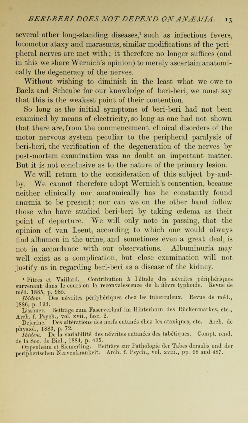 several other long-standing diseases,1 such as infectious fevers, locomotor ataxy and marasmus, similar modifications of the peri- pheral nerves are met with; it therefore no longer suffices (and in this we share Wernich's opinion) to merely ascertain anatomi- cally the degeneracy of the nerves. Without wishing to diminish in the least what we owe to Baelz and Scheube for our knowledge of beri-beri, we must say that this is the weakest point of their contention. So long as the initial symptoms of beri-beri had not been examined by means of electricity, so long as one had not shown that there are, from the commencement, clinical disorders of the motor nervous system peculiar to the peripheral paralysis of beri-beri, the verification of the degeneration of the nerves by post-mortem examination was no doubt an important matter. But it is not conclusive as to the nature of the primary lesion. We will return to the consideration of this subject by-and- by. We cannot therefore adopt Wernich's contention, because neither clinically nor anatomically has he constantly found anaemia to be present; nor can we on the other hand follow those who have studied beri-beri by taking oedema as their point of departure. We will only note in passing, that the opinion of van Leent, according to which one would always find albumen in the urine, and sometimes even a great deal, is not in accordance with our observations. Albuminuria may well exist as a complication, but close examination will not justify us in regarding beri-beri as a disease of the kidney. 1 Pitres et Vaillard. Contribution a l'etude ties nevrites peripheriqiies survenant dans le cours ou la reconvalescence de la fievre typhoide. Revue de med. 1885, p. 985. Ibidem. Des nevrites p6ripheriqo.e8 ehez les tubcreuleux. Revue de nied., 1886, p. 193. Lissauer. Beitrage zum Faserverlauf im Hiuterhorn des Riickenmarkes, etc., Arch. f. Psych., vol. xvii., fasc. 2. Dejerine. Des alterations des nerfs cutanes chez les ataxiques, etc. Arch, de physiol., 1883, p. 72. Ibidem. De la variabilite des nevrites cutanees des tabetiques. Compt. rend, de la Soc. de Biol., 1884, p. 405. Oppenheim et Siemerling. Beitiage zur Pathologie der Tabes dorsalis und der peripherischen Nervenkrankeit. Arch. f. Psych., vol. xviii., pp. 98 and 487.