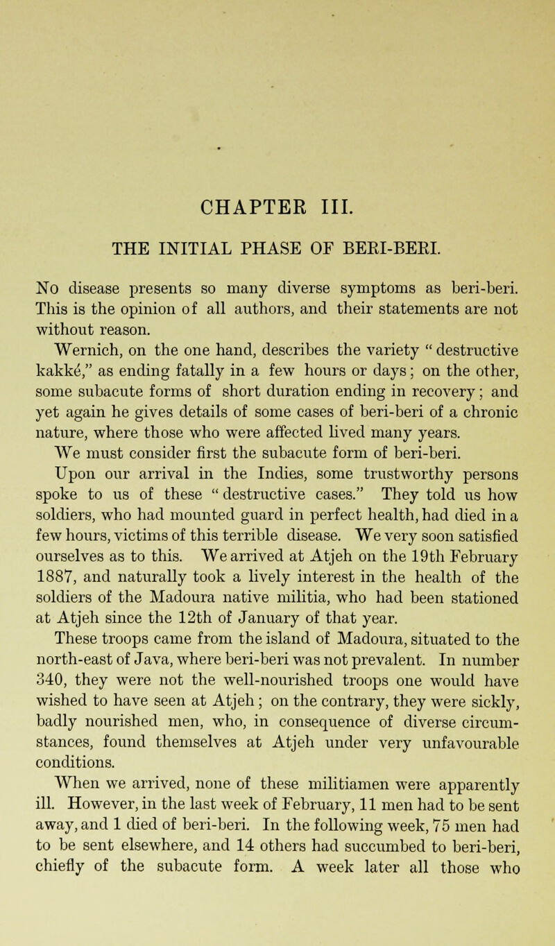 THE INITIAL PHASE OF BEEI-BERI. No disease presents so many diverse symptoms as beri-beri. This is the opinion of all authors, and their statements are not without reason. Wernich, on the one hand, describes the variety  destructive kakkeV' as ending fatally in a few hours or days; on the other, some subacute forms of short duration ending in recovery; and yet again he gives details of some cases of beri-beri of a chronic nature, where those who were affected lived many years. We must consider first the subacute form of beri-beri. Upon our arrival in the Indies, some trustworthy persons spoke to us of these  destructive cases. They told us how soldiers, who had mounted guard in perfect health, had died in a few hours, victims of this terrible disease. We very soon satisfied ourselves as to this. We arrived at Atjeh on the 19th February 1887, and naturally took a lively interest in the health of the soldiers of the Madoura native militia, who had been stationed at Atjeh since the 12th of January of that year. These troops came from the island of Madoura, situated to the north-east of Java, where beri-beri was not prevalent. In number 340, they were not the well-nourished troops one would have wished to have seen at Atjeh; on the contrary, they were sickly, badly nourished men, who, in consequence of diverse circum- stances, found themselves at Atjeh under very unfavourable conditions. When we arrived, none of these militiamen were apparently ill. However, in the last week of February, 11 men had to be sent away, and 1 died of beri-beri. In the following week, 75 men had to be sent elsewhere, and 14 others had succumbed to beri-beri, chiefly of the subacute form. A week later all those who