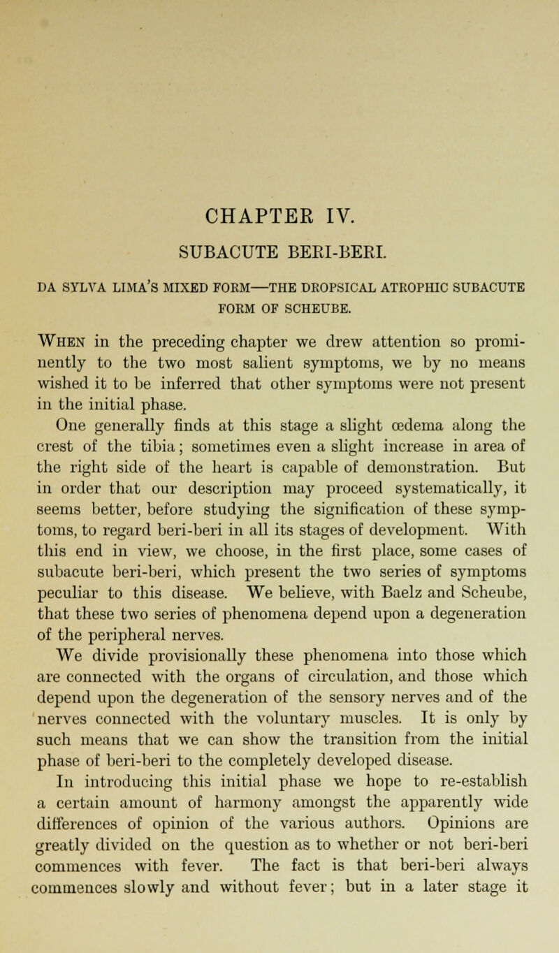 CHAPTER IV. SUBACUTE BERI-BERI. DA SYLVA LIMA'S MIXED FORM—THE DROPSICAL ATROPHIC SUBACUTE FORM OF SCHEUBE. When in the preceding chapter we drew attention so promi- nently to the two most salient symptoms, we by no means wished it to be inferred that other symptoms were not present in the initial phase. One generally finds at this stage a slight oedema along the crest of the tibia; sometimes even a slight increase in area of the right side of the heart is capable of demonstration. But in order that our description may proceed systematically, it seems better, before studying the signification of these symp- toms, to regard beri-beri in all its stages of development. With this end in view, we choose, in the first place, some cases of subacute beri-beri, which present the two series of symptoms peculiar to this disease. We believe, with Baelz and Scheube, that these two series of phenomena depend upon a degeneration of the peripheral nerves. We divide provisionally these phenomena into those which are connected with the organs of circulation, and those which depend upon the degeneration of the sensory nerves and of the nerves connected with the voluntary muscles. It is only by such means that we can show the transition from the initial phase of beri-beri to the completely developed disease. In introducing this initial phase we hope to re-establish a certain amount of harmony amongst the apparently wide differences of opinion of the various authors. Opinions are greatly divided on the question as to whether or not beri-beri commences with fever. The fact is that beri-beri always commences slowly and without fever; but in a later stage it