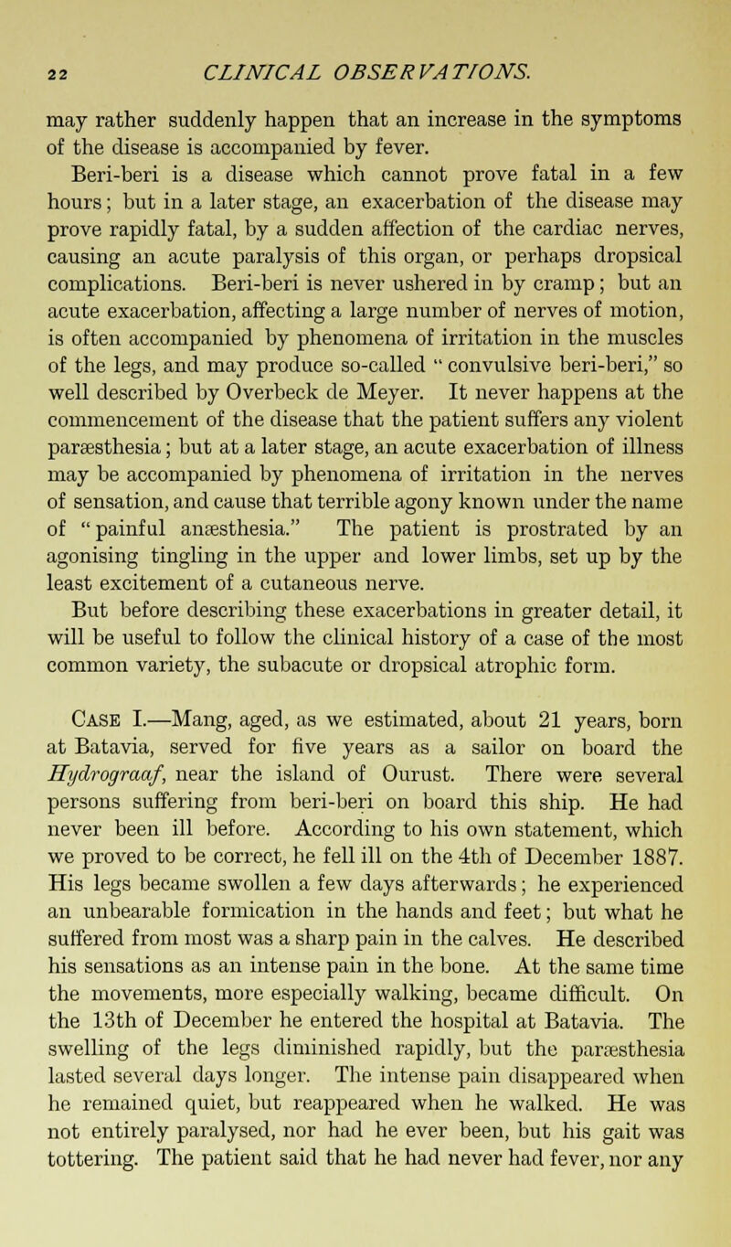 may rather suddenly happen that an increase in the symptoms of the disease is accompanied by fever. Beri-beri is a disease which cannot prove fatal in a few hours; but in a later stage, an exacerbation of the disease may prove rapidly fatal, by a sudden affection of the cardiac nerves, causing an acute paralysis of this organ, or perhaps dropsical complications. Beri-beri is never ushered in by cramp; but an acute exacerbation, affecting a large number of nerves of motion, is often accompanied by phenomena of irritation in the muscles of the legs, and may produce so-called  convulsive beri-beri, so well described by Overbeck de Meyer. It never happens at the commencement of the disease that the patient suffers any violent paresthesia; but at a later stage, an acute exacerbation of illness may be accompanied by phenomena of irritation in the nerves of sensation, and cause that terrible agony known under the name of  painful anaesthesia. The patient is prostrated by an agonising tingling in the upper and lower limbs, set up by the least excitement of a cutaneous nerve. But before describing these exacerbations in greater detail, it will be useful to follow the clinical history of a case of the most common variety, the subacute or dropsical atrophic form. Case I.—Mang, aged, as we estimated, about 21 years, born at Batavia, served for five years as a sailor on board the Hydrograaf, near the island of Ourust. There were several persons suffering from beri-beri on board this ship. He had never been ill before. According to his own statement, which we proved to be correct, he fell ill on the 4th of December 1887. His legs became swollen a few days afterwards; he experienced an unbearable formication in the hands and feet; but what he suffered from most was a sharp pain in the calves. He described his sensations as an intense pain in the bone. At the same time the movements, more especially walking, became difficult. On the 13th of December he entered the hospital at Batavia. The swelling of the legs diminished rapidly, but the paresthesia lasted several days longer. The intense pain disappeared when he remained quiet, but reappeared when he walked. He was not entirely paralysed, nor had he ever been, but his gait was tottering. The patient said that he had never had fever, nor any