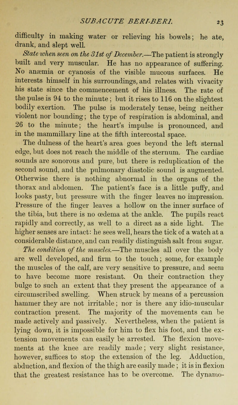 difficulty in making water or relieving his bowels; he ate, drank, and slept well. State when seen on the 31st of December.—The patient is strongly built and very muscular. He has no appearance of suffering. No anaemia or cyanosis of the visible mucous surfaces. He interests himself in his surroundings, and relates with vivacity his state since the commencement of his illness. The rate of the pulse is 94 to the minute; but it rises to 116 on the slightest bodily exertion. The pulse is moderately tense, being neither violent nor bounding; the type of respiration is abdominal, and 26 to the minute; the heart's impulse is pronounced, and in the mammillary line at the fifth intercostal space. The dulness of the heart's area goes beyond the left sternal edge, but does not reach the middle of the sternum. The cardiac sounds are sonorous and pure, but there is reduplication of the second sound, and the pulmonary diastolic sound is augmented. Otherwise there is nothing abnormal in the organs of the thorax and abdomen. The patient's face is a little puffy, and looks pasty, but pressure with the finger leaves no impression. Pressure of the finger leaves a hollow on the inner surface of the tibia, but there is no oedema at the ankle. The pupils react rapidly and correctly, as well to a direct as a side light. The higher senses are intact: he sees well, hears the tick of a watch at a considerable distance, and can readily distinguish salt from sugar. The condition of the muscles.—The muscles all over the body are well developed, and firm to the touch; some, for example the muscles of the calf, are very sensitive to pressure, and seem to have become more resistant. On their contraction they bulge to such an extent that they present the appearance of a circumscribed swelling. When struck by means of a percussion hammer they are not irritable; nor is there any idio-inuscular contraction present. The majority of the movements can be made actively and passively. Nevertheless, when the patient is lying down, it is impossible for him to flex his foot, and the ex- tension movements can easily be arrested. The flexion move- ments at the knee are readily made; very slight resistance, however, suffices to stop the extension of the leg. Adduction, abduction, and flexion of the thigh are easily made; it is in flexion that the greatest resistance has to be overcome. The dynamo-