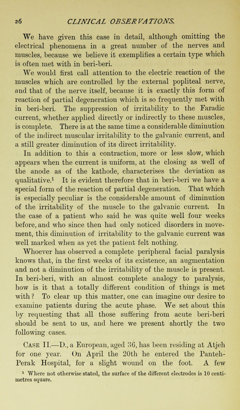 We have given this case in detail, although omitting the electrical phenomena in a great number of the nerves and muscles, because we believe it exemplifies a certain type which is often met with in beri-beri. We would first call attention to the electric reaction of the muscles which are controlled by the external popliteal nerve, and that of the nerve itself, because it is exactly this form of reaction of partial degeneration which is so frequently met with in beri-beri. The suppression of irritability to the Faradic current, whether applied directly or indirectly to these muscles, is complete. There is at the same time a considerable diminution of the indirect muscular irritability to the galvanic current, and a still greater diminution of its direct irritability. In addition to this a contraction, more or less slow, which appears when the current is uniform, at the closing as well of the anode as of the kathode, characterises the deviation as qualitative.1 It is evident therefore that in beri-beri we have a special form of the reaction of partial degeneration. That which is especially peculiar is the considerable amount of diminution of the irritability of the muscle to the galvanic current. In the case of a patient who said he was quite well four weeks before, and who since then had only noticed disorders in move- ment, this diminution of irritability to the galvanic current was well marked when as yet the patient felt nothing. Whoever has observed a complete peripheral facial paralysis knows that, in the first weeks of its existence, an augmentation and not a diminution of the irritability of the muscle is present. In beri-beri, with an almost complete analogy to paralysis, how is it that a totally different condition of things is met with ? To clear up this matter, one can imagine our desire to examine patients during the acute phase. We set about this by requesting that all those suffering from acute beri-beri should be sent to us, and here we present shortly the two following cases. Case II.—D., a European, aged ?>G} has been residing at Atjeh for one year. On April the 20th he entered the Panteh- Perak Hospital, for a slight wound on the foot. A few 1 Where not otherwise stated, the surface of the different electrodes is 10 centi- metres square.