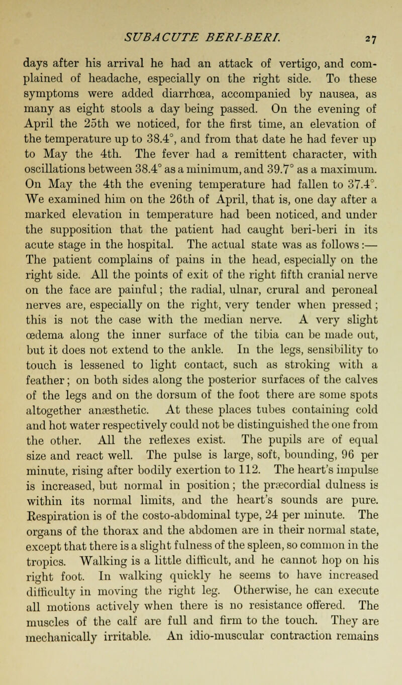 days after his arrival he had an attack of vertigo, and com- plained of headache, especially on the right side. To these symptoms were added diarrhoea, accompanied by nausea, as many as eight stools a day being passed. On the evening of April the 25th we noticed, for the first time, an elevation of the temperature up to 38.4°, and from that date he had fever up to May the 4th. The fever had a remittent character, with oscillations between 38.4° as a minimum, and 39.7° as a maximum. On May the 4th the evening temperature had fallen to 37.4°. We examined him on the 26th of April, that is, one clay after a marked elevation in temperature had been noticed, and under the supposition that the patient had caught beri-beri in its acute stage in the hospital. The actual state was as follows:— The patient complains of pains in the head, especially on the right side. All the points of exit of the right fifth cranial nerve on the face are painful; the radial, ulnar, crural and peroneal nerves are, especially on the right, very tender when pressed ; this is not the case with the median nerve. A very slight oedema along the inner surface of the tibia can be made out, but it does not extend to the ankle. In the legs, sensibility to touch is lessened to light contact, such as stroking with a feather; on both sides along the posterior surfaces of the calves of the legs and on the dorsum of the foot there are some spots altogether anaesthetic. At these places tubes containing cold and hot water respectively could not be distinguished the one from the otlier. All the reflexes exist. The pupils are of equal size and react well. The pulse is large, soft, bounding, 96 per minute, rising after bodily exertion to 112. The heart's impulse is increased, but normal in position; the precordial dulness is within its normal limits, and the heart's sounds are pure. Eespiration is of the costo-abdominal type, 24 per minute. The organs of the thorax and the abdomen are in their normal state, except that there is a slight fulness of the spleen, so common in the tropics. Walking is a little difficult, and he cannot hop on his rii'ht foot. In walking quickly he seems to have increased difficulty in moving the right leg. Otherwise, he can execute all motions actively when there is no resistance offered. The muscles of the calf are full and firm to the touch. They are mechanically irritable. An idio-muscular contraction remains