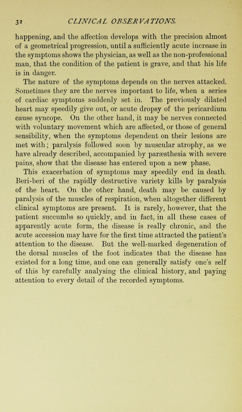 happening, and the affection develops with the precision almost of a geometrical progression, until a sufficiently acute increase in the symptoms shows the physician, as well as the non-professional man, that the condition of the patient is grave, and that his life is in danger. The nature of the symptoms depends on the nerves attacked. Sometimes they are the nerves important to life, when a series of cardiac symptoms suddenly set in. The previously dilated heart may speedily give out, or acute dropsy of the pericardium cause syncope. On the other hand, it may be nerves connected with voluntary movement which are affected, or those of general sensibility, when the symptoms dependent on their lesions are met with; paralysis followed soon by muscular atrophy, as we have already described, accompanied by paresthesia with severe pains, show that the disease has entered upon a new phase. This exacerbation of symptoms may speedily end in death. Beri-beri of the rapidly destructive variety kills by paralysis of the heart. On the other hand, death may be caused by paralysis of the muscles of respiration, when altogether different clinical symptoms are present. It is rarely, however, that the patient succumbs so quickly, and in fact, in all these cases of apparently acute form, the disease is really chronic, and the acute accession may have for the first time attracted the patient's attention to the disease. But the well-marked degeneration of the dorsal muscles of the foot indicates that the disease has existed for a long time, and one can generally satisfy one's self of this by carefully analysing the clinical history, and paying attention to every detail of the recorded symptoms.