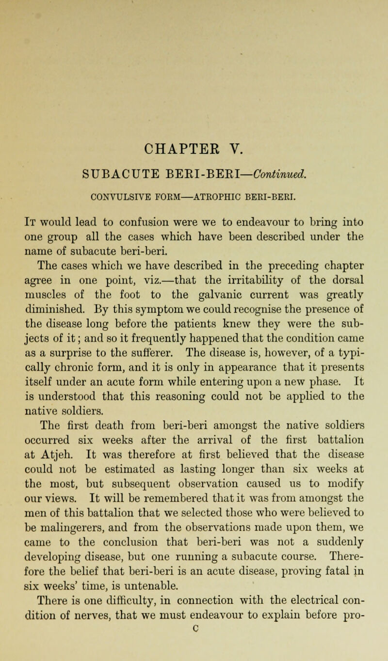 CHAPTER V. SUBACUTE BERI-BERI—Continued. CONVULSIVE FORM—ATROPHIC BERI-BERI. It would lead to confusion were we to endeavour to bring into one group all the cases which have been described under the name of subacute beri-beri. The cases which we have described in the preceding chapter agree in one point, viz.—that the irritability of the dorsal muscles of the foot to the galvanic current was greatly diminished. By this symptom we could recognise the presence of the disease long before the patients knew they were the sub- jects of it; and so it frequently happened that the condition came as a surprise to the sufferer. The disease is, however, of a typi- cally chronic form, and it is only in appearance that it presents itself under an acute form while entering upon a new phase. It is understood that this reasoning could not be applied to the native soldiers. The first death from beri-beri amongst the native soldiers occurred six weeks after the arrival of the first battalion at Atjeh. It was therefore at first believed that the disease could not be estimated as lasting longer than six weeks at the most, but subsequent observation caused us to modify our views. It will be remembered that it was from amongst the men of this battalion that we selected those who were believed to be malingerers, and from the observations made upon them, we came to the conclusion that beri-beri was not a suddenly developing disease, but one running a subacute course. There- fore the belief that beri-beri is an acute disease, proving fatal in six weeks' time, is untenable. There is one difficulty, in connection with the electrical con- dition of nerves, that we must endeavour to explain before pro- C