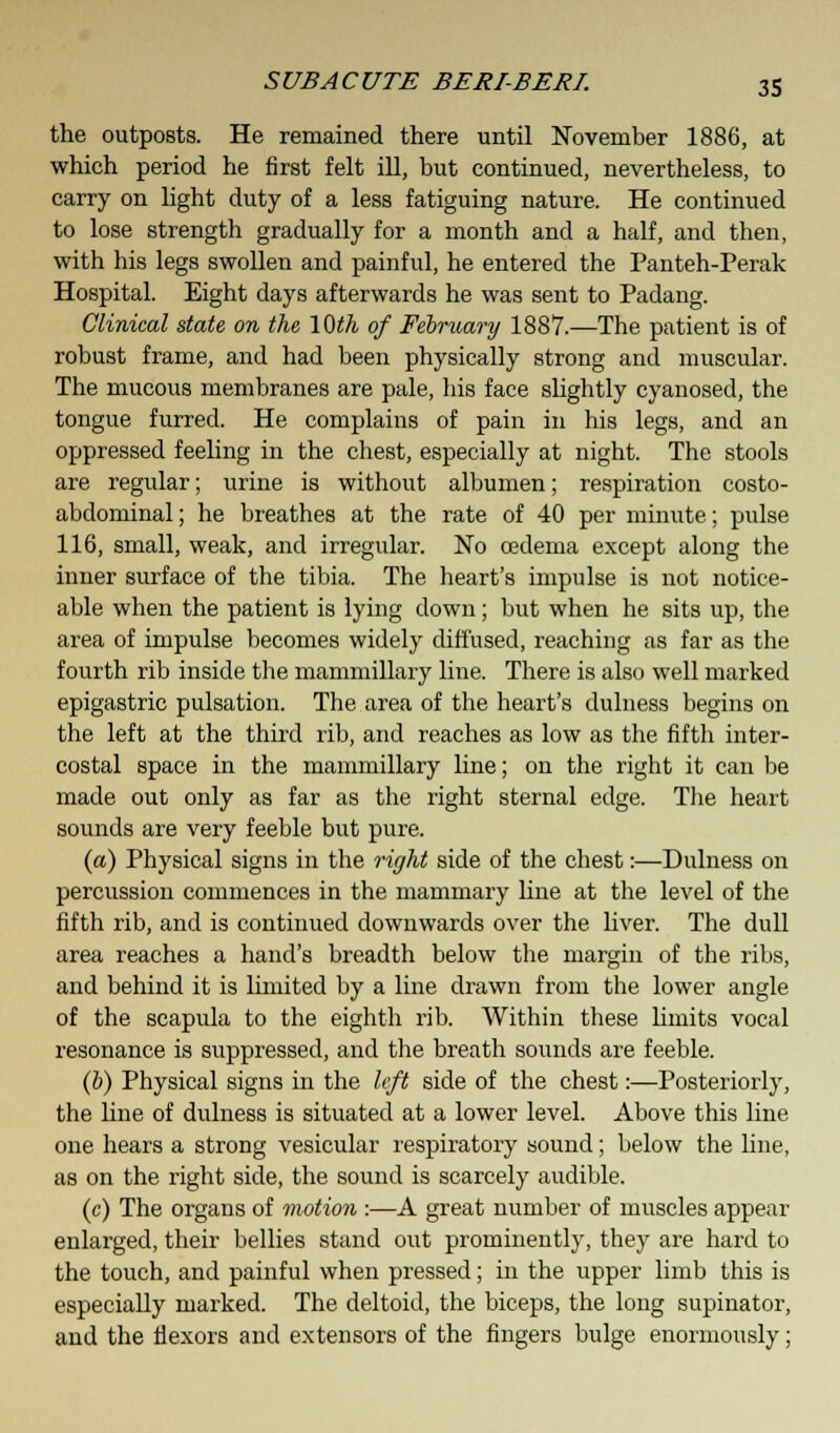 the outposts. He remained there until November 1886, at which period he first felt ill, but continued, nevertheless, to carry on light duty of a less fatiguing nature. He continued to lose strength gradually for a month and a half, and then, with his legs swollen and painful, he entered the Panteh-Perak Hospital. Eight days afterwards he was sent to Padang. Clinical state on the, 10th of February 1887.—The patient is of robust frame, and had been physically strong and muscular. The mucous membranes are pale, his face slightly cyanosed, the tongue furred. He complains of pain in his legs, and an oppressed feeling in the chest, especially at night. The stools are regular; urine is without albumen; respiration costo- abdominal; he breathes at the rate of 40 per minute; pulse 116, small, weak, and irregular. No oedema except along the inner surface of the tibia. The heart's impulse is not notice- able when the patient is lying down; but when he sits up, the area of impulse becomes widely diffused, reaching as far as the fourth rib inside the mammillary line. There is also well marked epigastric pulsation. The area of the heart's dulness begins on the left at the third rib, and reaches as low as the fifth inter- costal space in the mammillary line; on the right it can be made out only as far as the right sternal edge. The heart sounds are very feeble but pure. (a) Physical signs in the right side of the chest:—Dulness on percussion commences in the mammary line at the level of the fifth rib, and is continued downwards over the liver. The dull area reaches a hand's breadth below the margin of the ribs, and behind it is limited by a line drawn from the lower angle of the scapula to the eighth rib. Within these limits vocal resonance is suppressed, and the breath sounds are feeble. (&) Physical signs in the left side of the chest:—Posteriorly, the hue of dulness is situated at a lower level. Above this line one hears a strong vesicular respiratory sound; below the line, as on the right side, the sound is scarcely audible. (c) The organs of motion :—A great number of muscles appear enlarged, their bellies stand out prominently, they are hard to the touch, and painful when pressed; in the upper limb this is especially marked. The deltoid, the biceps, the long supinator, and the flexors and extensors of the fingers bulge enormously;