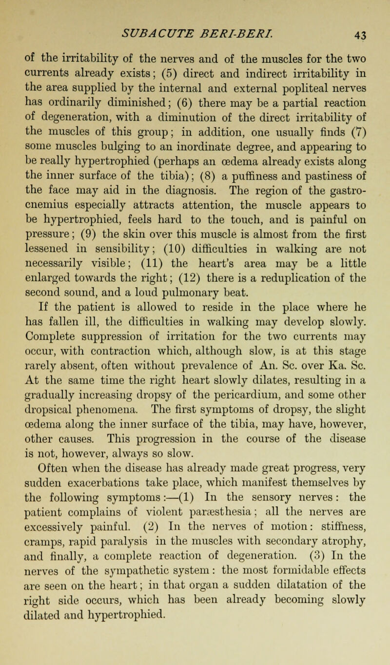 of the irritability of the nerves and of the muscles for the two currents already exists; (5) direct and indirect irritability in the area supplied by the internal and external popliteal nerves has ordinarily diminished; (6) there may be a partial reaction of degeneration, with a diminution of the direct irritability of the muscles of this group; in addition, one usually finds (7) some muscles bulging to an inordinate degree, and appearing to be really hypertrophied (perhaps an oedema already exists along the inner surface of the tibia); (8) a puffiness and pastiness of the face may aid in the diagnosis. The region of the gastro- cnemius especially attracts attention, the muscle appears to be hypertrophied, feels hard to the touch, and is painful on pressure; (9) the skin over this muscle is almost from the first lessened in sensibility; (10) difficulties in walking are not necessarily visible; (11) the heart's area may be a little enlarged towards the right; (12) there is a reduplication of the second sound, and a loud pulmonary beat. If the patient is allowed to reside in the place where he has fallen ill, the difficulties in walking may develop slowly. Complete suppression of irritation for the two currents may occur, with contraction which, although slow, is at this stage rarely absent, often without prevalence of An. Sc. over Ka. Sc. At the same time the right heart slowly dilates, resulting in a gradually increasing dropsy of the pericardium, and some other dropsical phenomena. The first symptoms of dropsy, the slight oedema along the inner surface of the tibia, may have, however, other causes. This progression in the course of the disease is not, however, always so slow. Often when the disease has already made great progress, very sudden exacerbations take place, which manifest themselves by the following symptoms:—(1) In the sensory nerves: the patient complains of violent paresthesia; all the nerves are excessively painful. (2) In the nerves of motion: stiffness, cramps, rapid paralysis in the muscles with secondary atrophy, and finally, a complete reaction of degeneration. (3) In the nerves of the sympathetic system: the most formidable effects are seen on the heart; in that organ a sudden dilatation of the right side occurs, which has been already becoming slowly dilated and hypertrophied.