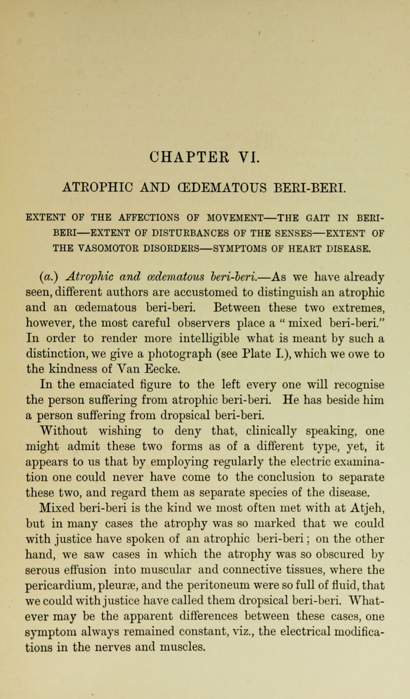 CHAPTER VI. ATEOPHIC AND (EDEMATOUS BERI-BEKI. EXTENT OF THE AFFECTIONS OF MOVEMENT—THE GAIT IN BERI- BERI—EXTENT OF DISTURBANCES OF THE SENSES—EXTENT OF THE VASOMOTOR DISORDERS—SYMPTOMS OF HEART DISEASE. (a.) Atrophic and (edematous beri-beri.—As we have already seen, different authors are accustomed to distinguish an atrophic and an cedematous heri-beri. Between these two extremes, however, the most careful observers place a  mixed beri-beri. In order to render more intelligible what is meant by such a distinction, we give a photograph (see Plate I.), which we owe to the kindness of Van Eecke. In the emaciated figure to the left every one will recognise the person suffering from atrophic beri-beri. He has beside him a person suffering from dropsical beri-beri. Without wishing to deny that, clinically speaking, one might admit these two forms as of a different type, yet, it appears to us that by employing regularly the electric examina- tion one could never have come to the conclusion to separate these two, and regard them as separate species of the disease. Mixed beri-beri is the kind we most often met with at Atjeh, but in many cases the atrophy was so marked that we could with justice have spoken of an atrophic beri-beri; on the other hand, we saw cases in which the atrophy was so obscured by serous effusion into muscular and connective tissues, where the pericardium, pleurae, and the peritoneum were so full of fluid, that we could with justice have called them dropsical beri-beri. What- ever may be the apparent differences between these cases, one symptom always remained constant, viz., the electrical modifica- tions in the nerves and muscles.