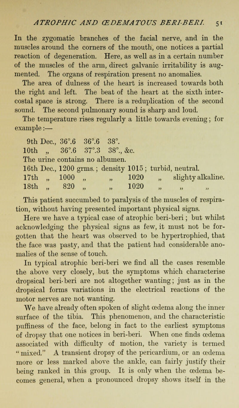 In the zygomatic branches of the facial nerve, and in the muscles around the corners of the mouth, one notices a partial reaction of degeneration. Here, as well as in a certain number of the muscles of the arm, direct galvanic irritability is aug- mented. The organs of respiration present no anomalies. The area of dulness of the heart is increased towards both the right and left. The beat of the heart at the sixth inter- costal space is strong. There is a reduplication of the second sound. The second pulmonary sound is sharp and loud. The temperature rises regularly a little towards evening; for example:— 9th Dec, 36°.6 36°.6 38°. 10th „ 36°.6 37°.3 38°., &c. The urine contains no albumen. 16th Dec, 1200 grms.; density 1015 ; turbid, neutral. 17th „ 1000 „ „ 1020 „ slighty alkaline. 18th „ 820 „ „ 1020 „ This patient succumbed to paralysis of the muscles of respira- tion, without having presented important physical signs. Here we have a typical case of atrophic beri-beri; but whilst acknowledging the physical signs as few, it must not be for- gotten that the heart was observed to be hypertrophied, that the face was pasty, and that the patient had considerable ano- malies of the sense of touch. In typical atrophic beri-beri we find all the cases resemble the above very closely, but the symptoms which characterise dropsical beri-beri are not altogether wanting; just as in the dropsical forms variations in the electrical reactions of the motor nerves are not wanting. We have already often spoken of slight oedema along the inner surface of the tibia. This phenomenon, and the characteristic puffiness of the face, belong in fact to the earliest symptoms of dropsy that one notices in beri-beri. When one finds oedema associated with difficulty of motion, the variety is termed  mixed. A transient dropsy of the pericardium, or an cedema more or less marked above the ankle, can fairly justify their being ranked in this group. It is only when the oedema be- comes general, when a pronounced dropsy shows itself in the