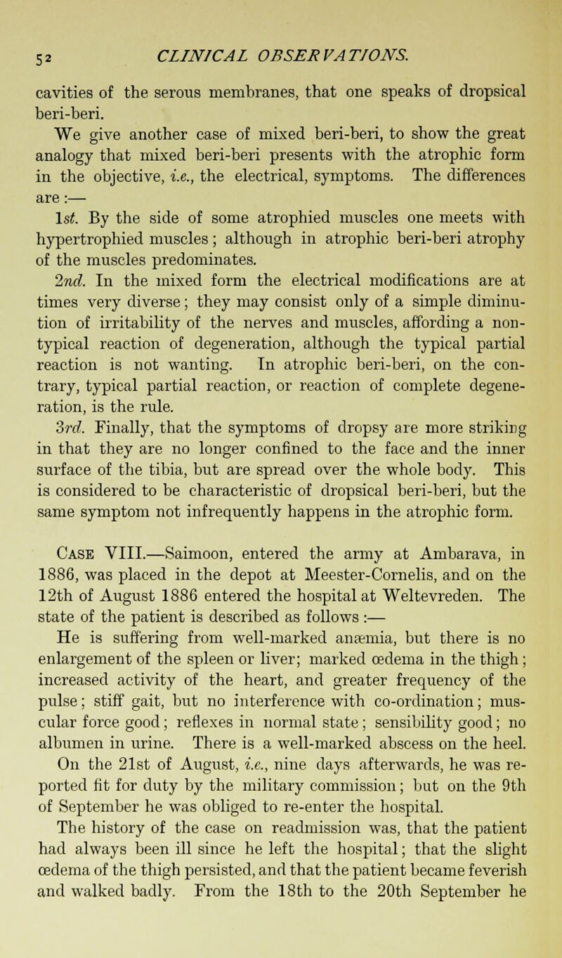 cavities of the serous membranes, that one speaks of dropsical beri-beri. We give another case of mixed beri-beri, to show the great analogy that mixed beri-beri presents with the atrophic form in the objective, i.e., the electrical, symptoms. The differences are:— 1st. By the side of some atrophied muscles one meets with hypertrophied muscles ; although in atrophic beri-beri atrophy of the muscles predominates. 2nd. In the mixed form the electrical modifications are at times very diverse; they may consist only of a simple diminu- tion of irritability of the nerves and muscles, affording a non- typical reaction of degeneration, although the typical partial reaction is not wanting. In atrophic beri-beri, on the con- trary, typical partial reaction, or reaction of complete degene- ration, is the rule. 3rd. Finally, that the symptoms of dropsy are more striking in that they are no longer confined to the face and the inner surface of the tibia, but are spread over the whole body. This is considered to be characteristic of dropsical beri-beri, but the same symptom not infrequently happens in the atrophic form. Case VIII.—Saimoon, entered the army at Ambarava, in 1886, was placed in the depot at Meester-Cornelis, and on the 12th of August 1886 entered the hospital at Weltevreden. The state of the patient is described as follows:— He is suffering from well-marked anaemia, but there is no enlargement of the spleen or liver; marked oedema in the thigh; increased activity of the heart, and greater frequency of the pulse; stiff gait, but no interference with co-ordination; mus- cular force good; reflexes in normal state; sensibility good; no albumen in urine. There is a well-marked abscess on the heel. On the 21st of August, i.e., nine days afterwards, he was re- ported fit for duty by the military commission; but on the 9th of September he was obliged to re-enter the hospital. The history of the case on readmission was, that the patient had always been ill since he left the hospital; that the slight oedema of the thigh persisted, and that the patient became feverish and walked badly. From the 18th to the 20th September he