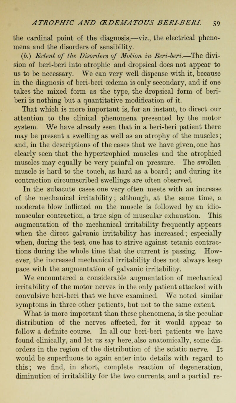 the cardinal point of the diagnosis,—viz., the electrical pheno- mena and the disorders of sensibility. (b.) Extent of the Disorders of Motion in Beri-beri.—The divi- sion of beri-beri into atrophic and dropsical does not appear to us to be necessary. We can very well dispense with it, because in the diagnosis of beri-beri oedema is only secondary, and if one takes the mixed form as the type, the dropsical form of beri- beri is nothing but a quantitative modification of it. That which is more important is, for an instant, to direct our attention to the clinical phenomena presented by the motor system. We have already seen that in a beri-beri patient there may be present a swelling as well as an atrophy of the muscles; and, in the descriptions of the cases that we have given, one has clearly seen that the hypertrophied muscles and the atrophied muscles may equally be very painful on pressure. The swollen muscle is hard to the touch, as hard as a board; and during its contraction circumscribed swellings are often observed. In the subacute cases one very often meets with an increase of the mechanical irritability; although, at the same time, a moderate blow inflicted on the muscle is followed by an idio- muscular contraction, a true sign of muscular exhaustion. This augmentation of the mechanical irritability frequently appears when the direct galvanic irritability has increased; especially when, during the test, one has to strive against tetanic contrac- tions during the whole time that the current is passing. How- ever, the increased mechanical irritability does not always keep pace with the augmentation of galvanic irritability. We encountered a considerable augmentation of mechanical irritability of the motor nerves in the only patient attacked with convulsive beri-beri that we have examined. We noted similar symptoms in three other patients, but not to the same extent. What is more important than these phenomena, is the peculiar distribution of the nerves affected, for it would appear to follow a definite course. In all our beri-beri patients we have found clinically, and let us say here, also anatomically, some dis- orders in the region of the distribution of the sciatic nerve. It would be superfluous to again enter into details with regard to this; we find, in short, complete reaction of degeneration, diminution of irritability for the two currents, and a partial re-