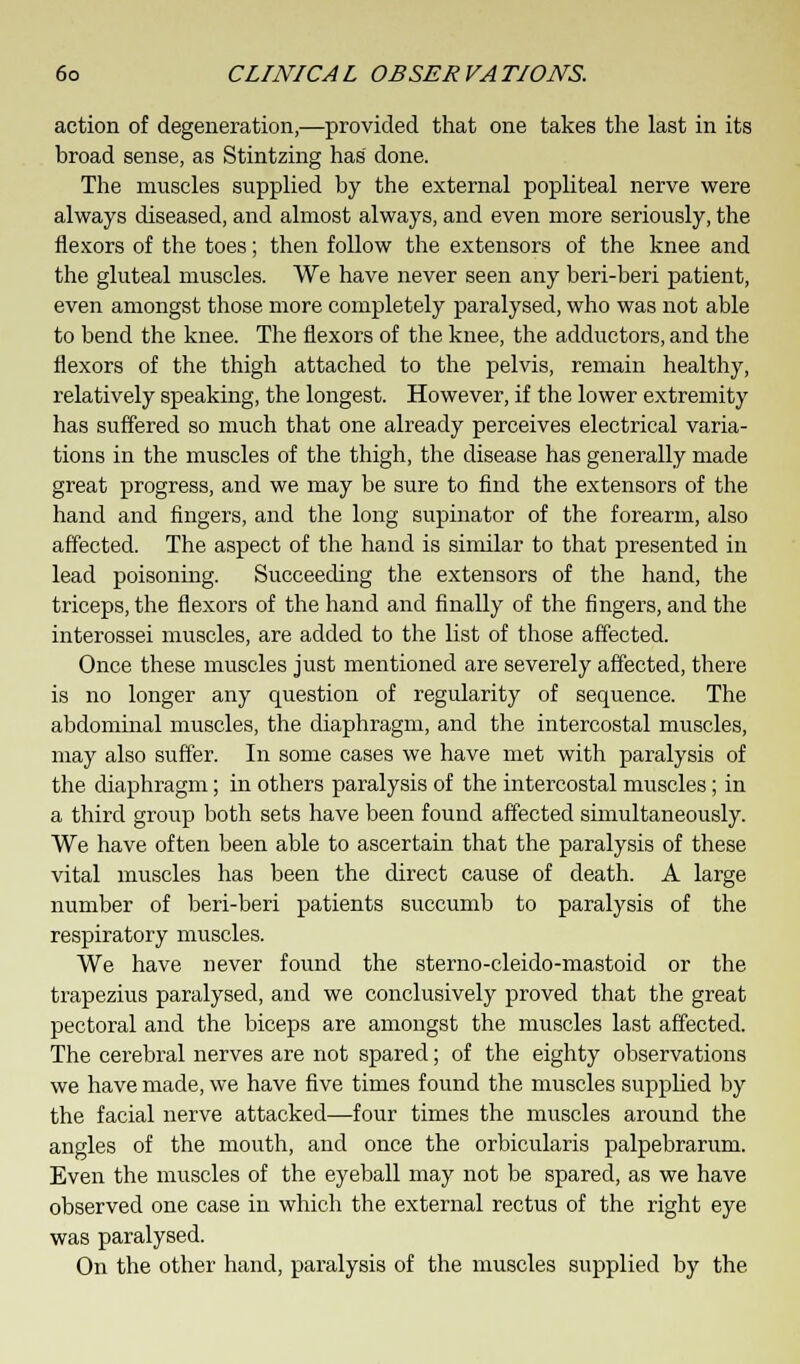 action of degeneration,—provided that one takes the last in its broad sense, as Stintzing has done. The muscles supplied by the external popliteal nerve were always diseased, and almost always, and even more seriously, the flexors of the toes; then follow the extensors of the knee and the gluteal muscles. We have never seen any beri-beri patient, even amongst those more completely paralysed, who was not able to bend the knee. The flexors of the knee, the adductors, and the flexors of the thigh attached to the pelvis, remain healthy, relatively speaking, the longest. However, if the lower extremity has suffered so much that one already perceives electrical varia- tions in the muscles of the thigh, the disease has generally made great progress, and we may be sure to find the extensors of the hand and fingers, and the long supinator of the forearm, also affected. The aspect of the hand is similar to that presented in lead poisoning. Succeeding the extensors of the hand, the triceps, the flexors of the hand and finally of the fingers, and the interossei muscles, are added to the list of those affected. Once these muscles just mentioned are severely affected, there is no longer any question of regularity of sequence. The abdominal muscles, the diaphragm, and the intercostal muscles, may also suffer. In some cases we have met with paralysis of the diaphragm; in others paralysis of the intercostal muscles; in a third group both sets have been found affected simultaneously. We have often been able to ascertain that the paralysis of these vital muscles has been the direct cause of death. A large number of beri-beri patients succumb to paralysis of the respiratory muscles. We have never found the sterno-cleido-mastoid or the trapezius paralysed, and we conclusively proved that the great pectoral and the biceps are amongst the muscles last affected. The cerebral nerves are not spared; of the eighty observations we have made, we have five times found the muscles supplied by the facial nerve attacked—four times the muscles around the angles of the mouth, and once the orbicularis palpebrarum. Even the muscles of the eyeball may not be spared, as we have observed one case in which the external rectus of the right eye was paralysed. On the other hand, paralysis of the muscles supplied by the