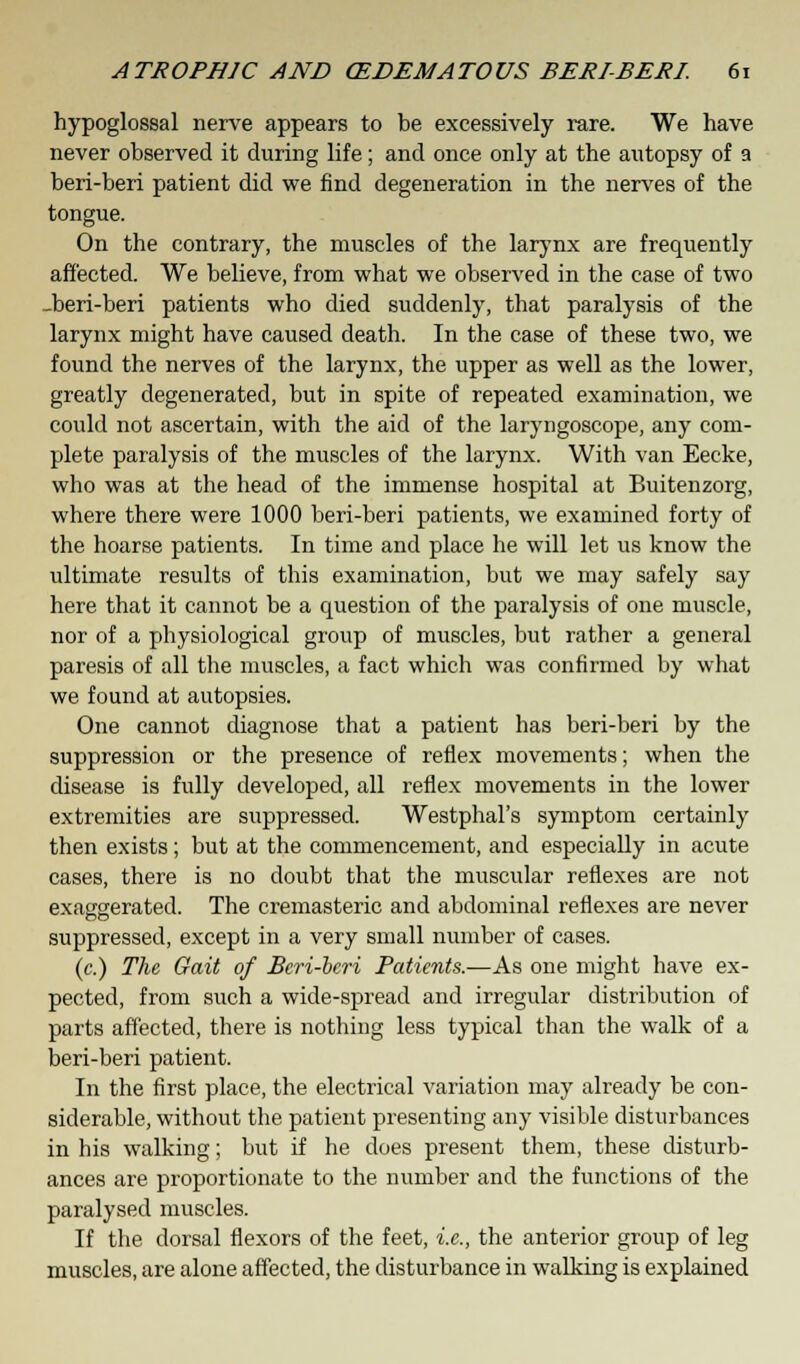 hypoglossal nerve appears to be excessively rare. We have never observed it during life; and once only at the autopsy of a beri-beri patient did we find degeneration in the nerves of the tongue. On the contrary, the muscles of the larynx are frequently affected. We believe, from what we observed in the case of two _beri-beri patients who died suddenly, that paralysis of the larynx might have caused death. In the case of these two, we found the nerves of the larynx, the upper as well as the lower, greatly degenerated, but in spite of repeated examination, we could not ascertain, with the aid of the laryngoscope, any com- plete paralysis of the muscles of the larynx. With van Eecke, who was at the head of the immense hospital at Buitenzorg, where there were 1000 beri-beri patients, we examined forty of the hoarse patients. In time and place he will let us know the ultimate results of this examination, but we may safely say here that it cannot be a question of the paralysis of one muscle, nor of a physiological group of muscles, but rather a general paresis of all the muscles, a fact which was confirmed by what we found at autopsies. One cannot diagnose that a patient has beri-beri by the suppression or the presence of reflex movements; when the disease is fully developed, all reflex movements in the lower extremities are suppressed. Westphal's symptom certainly then exists; but at the commencement, and especially in acute cases, there is no doubt that the muscular reflexes are not exaggerated. The cremasteric and abdominal reflexes are never suppressed, except in a very small number of cases. (c.) The Gait of Beri-beri Patients.—As one might have ex- pected, from such a wide-spread and irregular distribution of parts affected, there is nothing less typical than the walk of a beri-beri patient. In the first place, the electrical variation may already be con- siderable, without the patient presenting any visible disturbances in his walking; but if he does present them, these disturb- ances are proportionate to the number and the functions of the paralysed muscles. If the dorsal flexors of the feet, i.e., the anterior group of leg muscles, are alone affected, the disturbance in walking is explained