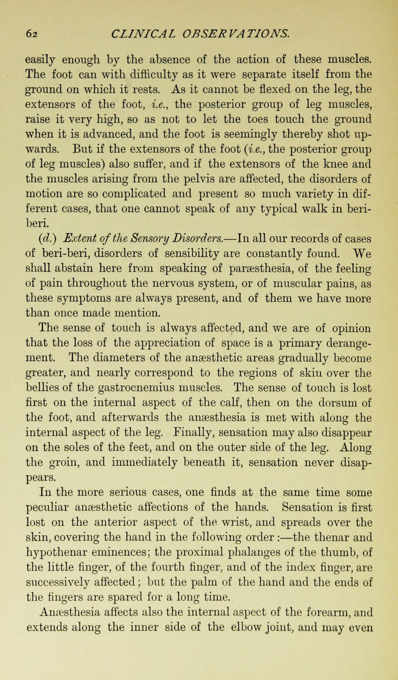 easily enough by the absence of the action of these muscles. The foot can with difficulty as it were separate itself from the ground on which it rests. As it cannot be flexed on the leg, the extensors of the foot, i.e., the posterior group of leg muscles, raise it very high, so as not to let the toes touch the ground when it is advanced, and the foot is seemingly thereby shot up- wards. But if the extensors of the foot (i.e., the posterior group of leg muscles) also suffer, and if the extensors of the knee and the muscles arising from the pelvis are affected, the disorders of motion are so complicated and present so much variety in dif- ferent cases, that one cannot speak of any typical walk in beri- beri. (d.) Extent of the Sensory Disorders.—In all our records of cases of beri-beri, disorders of sensibility are constantly found. We shall abstain here from speaking of paraesthesia, of the feeling of pain throughout the nervous system, or of muscular pains, as these symptoms are always present, and of them we have more than once made mention. The sense of touch is always affected, and we are of opinion that the loss of the appreciation of space is a primary derange- ment. The diameters of the anresthetic areas gradually become greater, and nearly correspond to the regions of skin over the bellies of the gastrocnemius muscles. The sense of touch is lost first on the internal aspect of the calf, then on the dorsum of the foot, and afterwards the anaesthesia is met with along the internal aspect of the leg. Finally, sensation may also disappear on the soles of the feet, and on the outer side of the leg. Along the groin, and immediately beneath it, sensation never disap- pears. In the more serious cases, one finds at the same time some peculiar anaesthetic affections of the hands. Sensation is first lost on the anterior aspect of the wrist, and spreads over the skin, covering the hand in the following order:—the thenar and hypothenar eminences; the proximal phalanges of the thumb, of the little finger, of the fourth finger, and of the index finger, are successively affected; but the palm of the hand and the ends of the fingers are spared for a long time. Anaesthesia affects also the internal aspect of the forearm, and extends along the inner side of the elbow joint, and may even