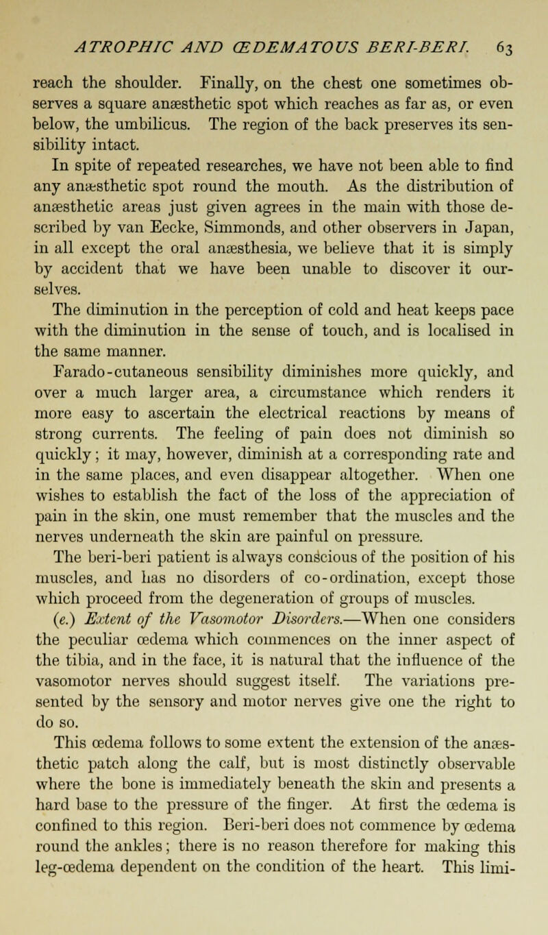 reach the shoulder. Finally, on the chest one sometimes ob- serves a square anaesthetic spot which reaches as far as, or even below, the umbilicus. The region of the back preserves its sen- sibility intact. In spite of repeated researches, we have not been able to find any anesthetic spot round the mouth. As the distribution of anaesthetic areas just given agrees in the main with those de- scribed by van Eecke, Simmonds, and other observers in Japan, in all except the oral anaesthesia, we believe that it is simply by accident that we have been unable to discover it our- selves. The diminution in the perception of cold and heat keeps pace with the diminution in the sense of touch, and is localised in the same manner. Farado-cutaneous sensibility diminishes more quickly, and over a much larger area, a circumstance which renders it more easy to ascertain the electrical reactions by means of strong currents. The feeling of pain does not diminish so quickly; it may, however, diminish at a corresponding rate and in the same places, and even disappear altogether. When one wishes to establish the fact of the loss of the appreciation of pain in the skin, one must remember that the muscles and the nerves underneath the skin are painful on pressure. The beri-beri patient is always conscious of the position of his muscles, and has no disorders of co-ordination, except those which proceed from the degeneration of groups of muscles. (e.) Extent of the Vasomotor Disorders.—When one considers the peculiar cedema which commences on the inner aspect of the tibia, and in the face, it is natural that the influence of the vasomotor nerves should suggest itself. The variations pre- sented by the sensory and motor nerves give one the right to do so. This oedema follows to some extent the extension of the anaes- thetic patch along the calf, but is most distinctly observable where the bone is immediately beneath the skin and presents a hard base to the pressure of the finger. At first the oedema is confined to this region. Beri-beri does not commence by oedema round the ankles; there is no reason therefore for making this leg-oedema dependent on the condition of the heart. This linii-