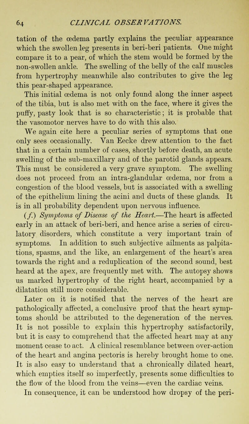 tation of the cedema partly explains the peculiar appearance which the swollen leg presents in beri-beri patients. One might compare it to a pear, of which the stem would be formed by the non-swollen ankle. The swelling of the belly of the calf muscles from hypertrophy meanwhile also contributes to give the leg this pear-shaped appearance. This initial oedema is not only found along the inner aspect of the tibia, but is also met with on the face, where it gives the puffy, pasty look that is so characteristic; it is probable that the vasomotor nerves have to do with this also. We again cite here a peculiar series of symptoms that one only sees occasionally. Van Eecke drew attention to the fact that in a certain number of cases, shortly before death, an acute swelling of the sub-maxillary and of the parotid glands appears. This must be considered a very grave symptom. The swelling does not proceed from an intra-glandular oedema, nor from a congestion of the blood vessels, but is associated with a swelling of the epithelium lining the acini and ducts of these glands. It is in all probability dependent upon nervous influence. (/.) Symptoms of Disease of the Heart.—The heart is affected early in an attack of beri-beri, and hence arise a series of circu- latory disorders, which constitute a very important train of symptoms. In addition to such subjective ailments as palpita- tions, spasms, and the like, an enlargement of the heart's area towards the right and a reduplication of the second sound, best heard at the apex, are frequently met with. The autopsy shows us marked hypertrophy of the right heart, accompanied by a dilatation still more considerable. Later on it is notified that the nerves of the heart are pathologically affected, a conclusive proof that the heart symp- toms should be attributed to the degeneration of the nerves. It is not possible to explain this hypertrophy satisfactorily, but it is easy to comprehend that the affected heart may at any moment cease to act. A clinical resemblance between over-action of the heart and angina pectoris is hereby brought home to one. It is also easy to understand that a chronically dilated heart, which empties itself so imperfectly, presents some difficulties to the flow of the blood from the veins—even the cardiac veins. In consequence, it can be understood how dropsy of the peri-