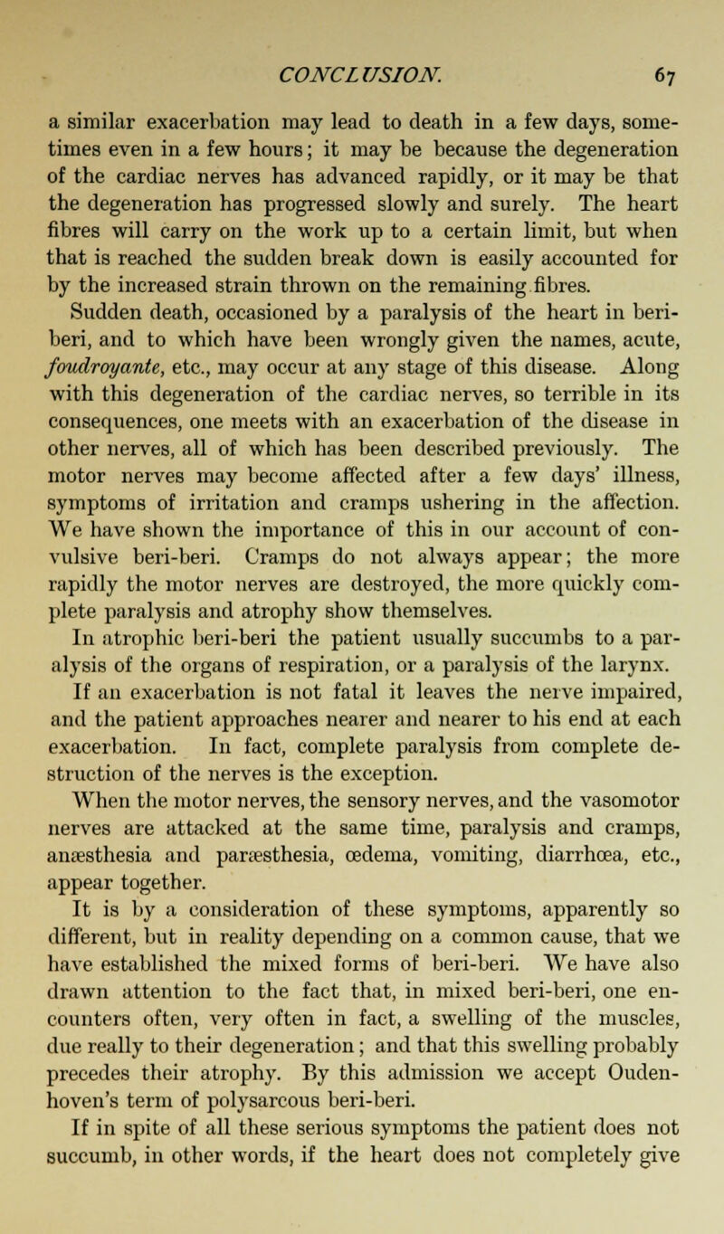 a similar exacerbation may lead to death in a few days, some- times even in a few hours; it may be because the degeneration of the cardiac nerves has advanced rapidly, or it may be that the degeneration has progressed slowly and surely. The heart fibres will carry on the work up to a certain limit, but when that is reached the sudden break down is easily accounted for by the increased strain thrown on the remaining fibres. Sudden death, occasioned by a paralysis of the heart in beri- beri, and to which have been wrongly given the names, acute, fouclroyante, etc., may occur at any stage of this disease. Along with this degeneration of the cardiac nerves, so terrible in its consequences, one meets with an exacerbation of the disease in other nerves, all of which has been described previously. The motor nerves may become affected after a few days' illness, symptoms of irritation and cramps ushering in the affection. We have shown the importance of this in our account of con- vulsive beri-beri. Cramps do not always appear; the more rapidly the motor nerves are destroyed, the more quickly com- plete paralysis and atrophy show themselves. In atrophic beri-beri the patient usually succumbs to a par- alysis of the organs of respiration, or a paralysis of the larynx. If an exacerbation is not fatal it leaves the nerve impaired, and the patient approaches nearer and nearer to his end at each exacerbation. In fact, complete paralysis from complete de- struction of the nerves is the exception. When the motor nerves, the sensory nerves, and the vasomotor nerves are attacked at the same time, paralysis and cramps, anaesthesia and paresthesia, cedema, vomiting, diarrhoea, etc., appear together. It is by a consideration of these symptoms, apparently so different, but in reality depending on a common cause, that we have established the mixed forms of beri-beri. We have also drawn attention to the fact that, in mixed beri-beri, one en- counters often, very often in fact, a swelling of the muscles, due really to their degeneration; and that this swelling probably precedes their atrophy. By this admission we accept Ouden- hoven's term of polysarcous beri-beri. If in spite of all these serious symptoms the patient does not succumb, in other words, if the heart does not completely give