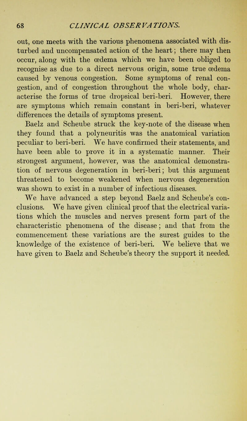 out, one meets with the various phenomena associated with dis- turbed and uncompensated action of the heart; there may then occur, along with the oedema which we have been obliged to recognise as due to a direct nervous origin, some true oedema caused by venous congestion. Some symptoms of renal con- gestion, and of congestion throughout the whole body, char- acterise the forms of true dropsical beri-beri. However, there are symptoms which remain constant in beri-beri, whatever differences the details of symptoms present. Baelz and Scheube struck the key-note of the disease when they found that a polyneuritis was the anatomical variation peculiar to beri-beri. We have confirmed their statements, and have been able to prove it in a systematic manner. Their strongest argument, however, was the anatomical demonstra- tion of nervous degeneration in beri-beri; but this argument threatened to become weakened when nervous degeneration was shown to exist in a number of infectious diseases. We have advanced a step beyond Baelz and Scheube's con- clusions. We have given clinical proof that the electrical varia- tions which the muscles and nerves present form part of the characteristic phenomena of the disease; and that from the commencement these variations are the surest guides to the knowledge of the existence of beri-beri. We believe that we have given to Baelz and Scheube's theory the support it needed.