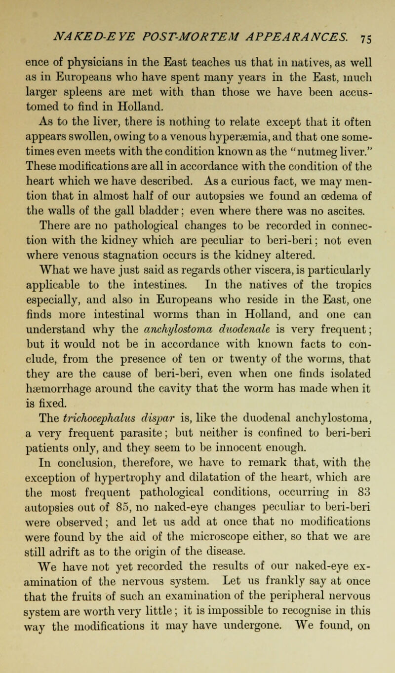 ence of physicians in the East teaches us that in natives, as well as in Europeans who have spent many years in the East, much larger spleens are met with than those we have been accus- tomed to find in Holland. As to the liver, there is nothing to relate except that it often appears swollen, owing to a venous hypersemia, and that one some- times even meets with the condition known as the nutmeg liver. These modifications are all in accordance with the condition of the heart which we have described. As a curious fact, we may men- tion that in almost half of our autopsies we found an oedema of the walls of the gall bladder; even where there was no ascites. There are no pathological changes to be recorded in connec- tion with the kidney which are peculiar to beri-beri; not even where venous stagnation occurs is the kidney altered. What we have just said as regards other viscera, is particularly applicable to the intestines. In the natives of the tropics especially, and also in Europeans who reside in the East, one finds more intestinal worms than in Holland, and one can understand why the anchylostoma duodenale is very frequent; but it would not be in accordance with known facts to con- clude, from the presence of ten or twenty of the worms, that they are the cause of beri-beri, even when one finds isolated haemorrhage around the cavity that the worm has made when it is fixed. The trichocephalus dispar is, like the duodenal anchylostoma, a very frequent parasite; but neither is confined to beri-beri patients only, and they seem to be innocent enough. In conclusion, therefore, we have to remark that, with the exception of hypertrophy and dilatation of the heart, which are the most frequent pathological conditions, occurring in 83 autopsies out of 85, no naked-eye changes peculiar to beri-beri were observed; and let us add at once that no modifications were found by the aid of the microscope either, so that we are still adrift as to the origin of the disease. We have not yet recorded the results of our naked-eye ex- amination of the nervous system. Let us frankly say at once that the fruits of such an examination of the peripheral nervous system are worth very little; it is impossible to recognise in this way the modifications it may have undergone. We found, on