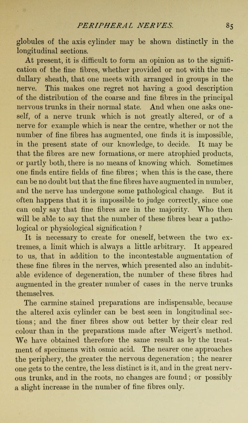 globules of the axis cylinder may be shown distinctly in the longitudinal sections. At present, it is difficult to form an opinion as to the signifi- cation of the fine fibres, whether provided or not with the me- dullary sheath, that one meets with arranged in groups in the nerve. This makes one regret not having a good description of the distribution of the coarse and fine fibres in the principal nervous trunks in their normal state. And when one asks one- self, of a nerve trunk which is not greatly altered, or of a nerve for example which is near the centre, whether or not the number of fine fibres has augmented, one finds it is impossible, in the present state of our knowledge, to decide. It may be that the fibres are new formations, or mere atrophied products, or partly both, there is no means of knowing which. Sometimes one finds entire fields of fine fibres; when this is the case, there can be no doubt but that the fine fibres have augmented in number, and the nerve has undergone some pathological change. But it often happens that it is impossible to judge correctly, since one can only say that fine fibres are in the majority. Who then will be able to say that the number of these fibres bear a patho- logical or physiological signification ? It is necessary to create for oneself, between the two ex- tremes, a limit which is always a little arbitrary. It appeared to us, that in addition to the incontestable augmentation of these fine fibres in the nerves, which presented also an indubit- able evidence of degeneration, the number of these fibres had augmented in the greater number of cases in the nerve trunks themselves. The carmine stained preparations are indispensable, because the altered axis cylinder can be best seen in longitudinal sec- tions ; and the finer fibres show out better by their clear red colour than in the preparations made after Weigert's method. We have obtained therefore the same result as by the treat- ment of specimens with osmic acid. The nearer one approaches the periphery, the greater the nervous degeneration; the nearer one gets to the centre, the less distinct is it, and in the great nerv- ous trunks, and in the roots, no changes are found; or possibly a slight increase in the number of fine fibres only.