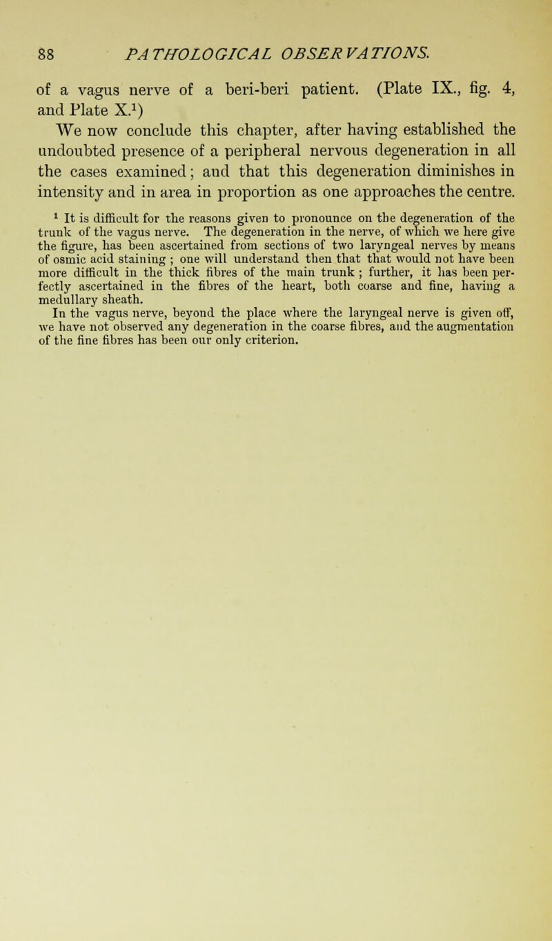 of a vagus nerve of a beri-beri patient. (Plate IX., fig. 4, and Plate X.1) We now conclude this chapter, after having established the undoubted presence of a peripheral nervous degeneration in all the cases examined; and that this degeneration diminishes in intensity and in area in proportion as one approaches the centre. 1 It is difficult for the reasons given to pronounce on the degeneration of the trunk of the vagus nerve. The degeneration in the nerve, of which we here give the figure, has been ascertained from sections of two laryngeal nerves by means of osmic acid staining ; one will understand then that that would not have been more difficult in the thick fibres of the main trunk ; further, it lias been per- fectly ascertained in the fibres of the heart, both coarse and fine, having a medullary sheath. In the vagus nerve, beyond the place where the laryngeal nerve is given off, we have not observed any degeneration in the coarse fibres, and the augmentation of the fine fibres has been our only criterion.