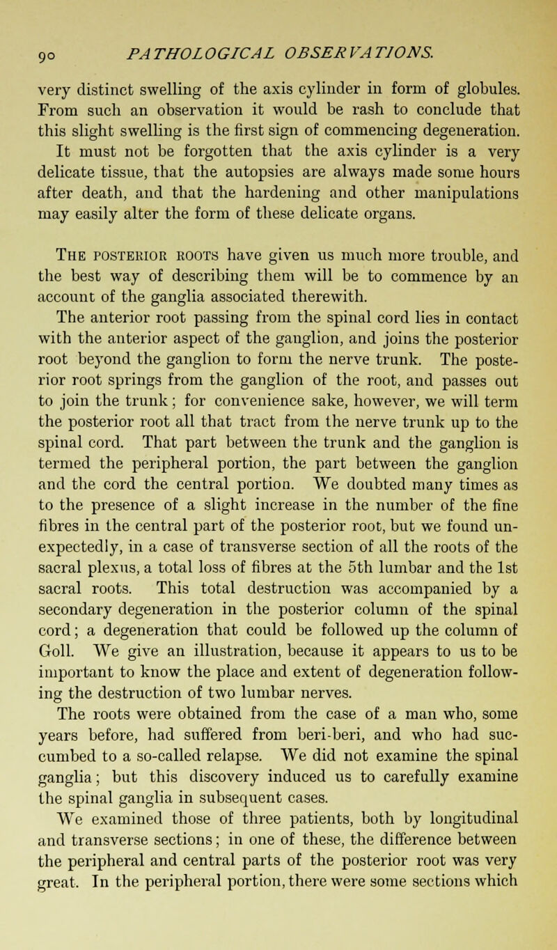 very distinct swelling of the axis cylinder in form of globules. From such an observation it would be rash to conclude that this slight swelling is the first sign of commencing degeneration. It must not be forgotten that the axis cylinder is a very delicate tissue, that the autopsies are always made some hours after death, and that the hardening and other manipulations may easily alter the form of these delicate organs. The posterior roots have given us much more trouble, and the best way of describing them will be to commence by an account of the ganglia associated therewith. The anterior root passing from the spinal cord lies in contact with the anterior aspect of the ganglion, and joins the posterior root beyond the ganglion to form the nerve trunk. The poste- rior root springs from the ganglion of the root, and passes out to join the trunk; for convenience sake, however, we will term the posterior root all that tract from the nerve trunk up to the spinal cord. That part between the trunk and the ganglion is termed the peripheral portion, the part between the ganglion and the cord the central portion. We doubted many times as to the presence of a slight increase in the number of the fine fibres in the central part of the posterior root, but we found un- expectedly, in a case of transverse section of all the roots of the sacral plexus, a total loss of fibres at the 5th lumbar and the 1st sacral roots. This total destruction was accompanied by a secondary degeneration in the posterior column of the spinal cord; a degeneration that could be followed up the column of Goll. We give an illustration, because it appears to us to be important to know the place and extent of degeneration follow- ing the destruction of two lumbar nerves. The roots were obtained from the case of a man who, some years before, had suffered from beri-beri, and who had suc- cumbed to a so-called relapse. We did not examine the spinal ganglia; but this discovery induced us to carefully examine the spinal ganglia in subsequent cases. We examined those of three patients, both by longitudinal and transverse sections; in one of these, the difference between the peripheral and central parts of the posterior root was very great. In the peripheral portion, there were some sections which