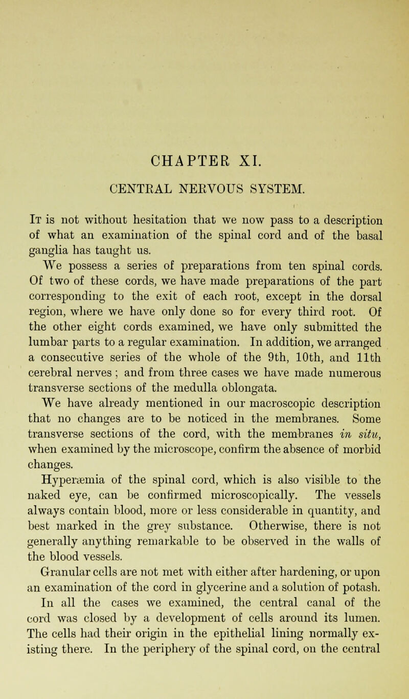 CENTEAL NEEVOUS SYSTEM. It is not without hesitation that we now pass to a description of what an examination of the spinal cord and of the basal ganglia has taught us. We possess a series of preparations from ten spinal cords. Of two of these cords, we have made preparations of the part corresponding to the exit of each root, except in the dorsal region, where we have only done so for every third root. Of the other eight cords examined, we have only submitted the lumbar parts to a regular examination. In addition, we arranged a consecutive series of the whole of the 9th, 10th, and 11th cerebral nerves ; and from three cases we have made numerous transverse sections of the medulla oblongata. We have already mentioned in our macroscopic description that no changes are to be noticed in the membranes. Some transverse sections of the cord, with the membranes in situ, when examined by the microscope, confirm the absence of morbid changes. Hypertemia of the spinal cord, which is also visible to the naked eye, can be confirmed microscopically. The vessels always contain blood, more or less considerable in quantity, and best marked in the grey substance. Otherwise, there is not generally anything remarkable to be observed in the walls of the blood vessels. Granular cells are not met with either after hardening, or upon an examination of the cord in glycerine and a solution of potash. In all the cases we examined, the central canal of the cord was closed by a development of cells around its lumen. The cells had their origin in the epithelial lining normally ex- isting there. In the periphery of the spinal cord, on the central