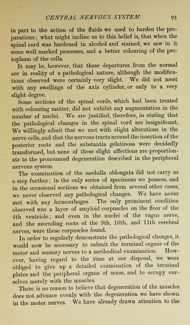 in part to the action of the fluids we used to harden the pre- parations ; what might incline us to this belief is, that when the spinal cord was hardened in alcohol and stained, we saw in it some well marked processes, and a better colouring of the pro- toplasm of the cells. It may be, however, that these departures from the normal are in reality of a pathological nature, although the modifica- tions observed were certainly very slight. We did not meet with any swellings of the axis cylinder, or only to a very slight degree. Some sections of the spinal cords, which had been treated with colouring matter, did not exhibit any augmentation in the number of nuclei. We are justified, therefore, in stating that the pathological changes in the spinal cord are insignificant. We willingly admit that we met with slight alterations in the nerve cells, and that the nervous tracts around the insertion of the posterior roots and the substantia gelatinosa were decidedly transformed, but none of these slight affections are proportion- ate to the pronounced degeneration described in the peripheral nervous system. The examination of the medulla oblongata did not carry us a step further; in the only series of specimens we possess, and in the occasional sections we obtained from several other cases, we never observed any pathological changes. We have never met with any hemorrhages. The only prominent condition observed was a layer of amyloid corpuscles on the floor of the <lth ventricle; and even in the nuclei of the vagus nerve, and the ascending roots of the 9th, 10th, and 11th cerebral nerves, were these corpuscles found. In order to regularly demonstrate the pathological changes, it would now be necessary to submit the terminal organs of the motor and sensory nerves to a methodical examination. How- ever, having regard to the time at our disposal, we were obliged to give up a detailed examination of the terminal plates and the peripheral organs of sense, and to occupy our- selves merely with the muscles. There is no reason to believe that degeneration of the muscles does not advance evenly with the degeneration we have shown in the motor nerves. We have already drawn attention to the