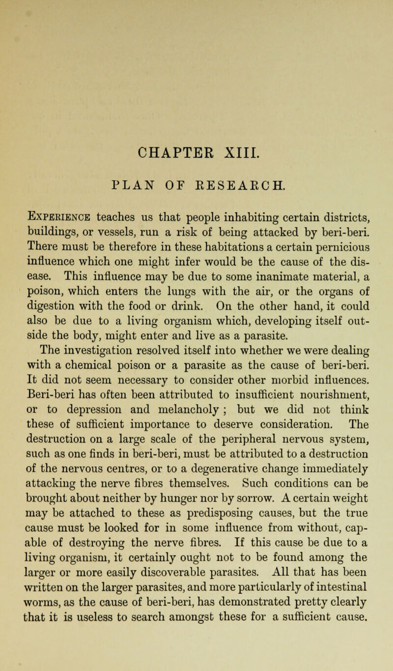 PLAN OF RESEARCH. Experience teaches us that people inhabiting certain districts, buildings, or vessels, run a risk of being attacked by beri-beri. There must be therefore in these habitations a certain pernicious influence which one might infer would be the cause of the dis- ease. This influence may be due to some inanimate material, a poison, which enters the lungs with the air, or the organs of digestion with the food or drink. On the other hand, it could also be due to a living organism which, developing itself out- side the body, might enter and live as a parasite. The investigation resolved itself into whether we were dealing with a chemical poison or a parasite as the cause of beri-beri. It did not seem necessary to consider other morbid influences. Beri-beri has often been attributed to insufficient nourishment, or to depression and melancholy ; but we did not think these of sufficient importance to deserve consideration. The destruction on a large scale of the peripheral nervous system, such as one finds in beri-beri, must be attributed to a destruction of the nervous centres, or to a degenerative change immediately attacking the nerve fibres themselves. Such conditions can be brought about neither by hunger nor by sorrow. A certain weight may be attached to these as predisposing causes, but the true cause must be looked for in some influence from without, cap- able of destroying the nerve fibres. If this cause be due to a living organism, it certainly ought not to be found among the larger or more easily discoverable parasites. All that has been written on the larger parasites, and more particularly of intestinal worms, as the cause of beri-beri, has demonstrated pretty clearly that it is useless to search amongst these for a sufficient cause.