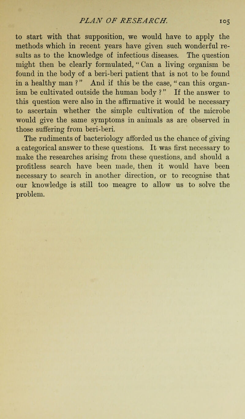 to start with that supposition, we would have to apply the methods which in recent years have given such wonderful re- sults as to the knowledge of infectious diseases. The question might then be clearly formulated, Can a living organism be found in the body of a beri-beri patient that is not to be found in a healthy man ? And if this be the case, can this organ- ism be cultivated outside the human body ? If the answer to this question were also in the affirmative it would be necessary to ascertain whether the simple cultivation of the microbe would give the same symptoms in animals as are observed in those suffering from beri-beri. The rudiments of bacteriology afforded us the chance of giving a categorical answer to these questions. It was first necessary to make the researches arising from these questions, and should a profitless search have been made, then it would have been necessary to search in another direction, or to recognise that our knowledge is still too meagre to allow us to solve the problem.