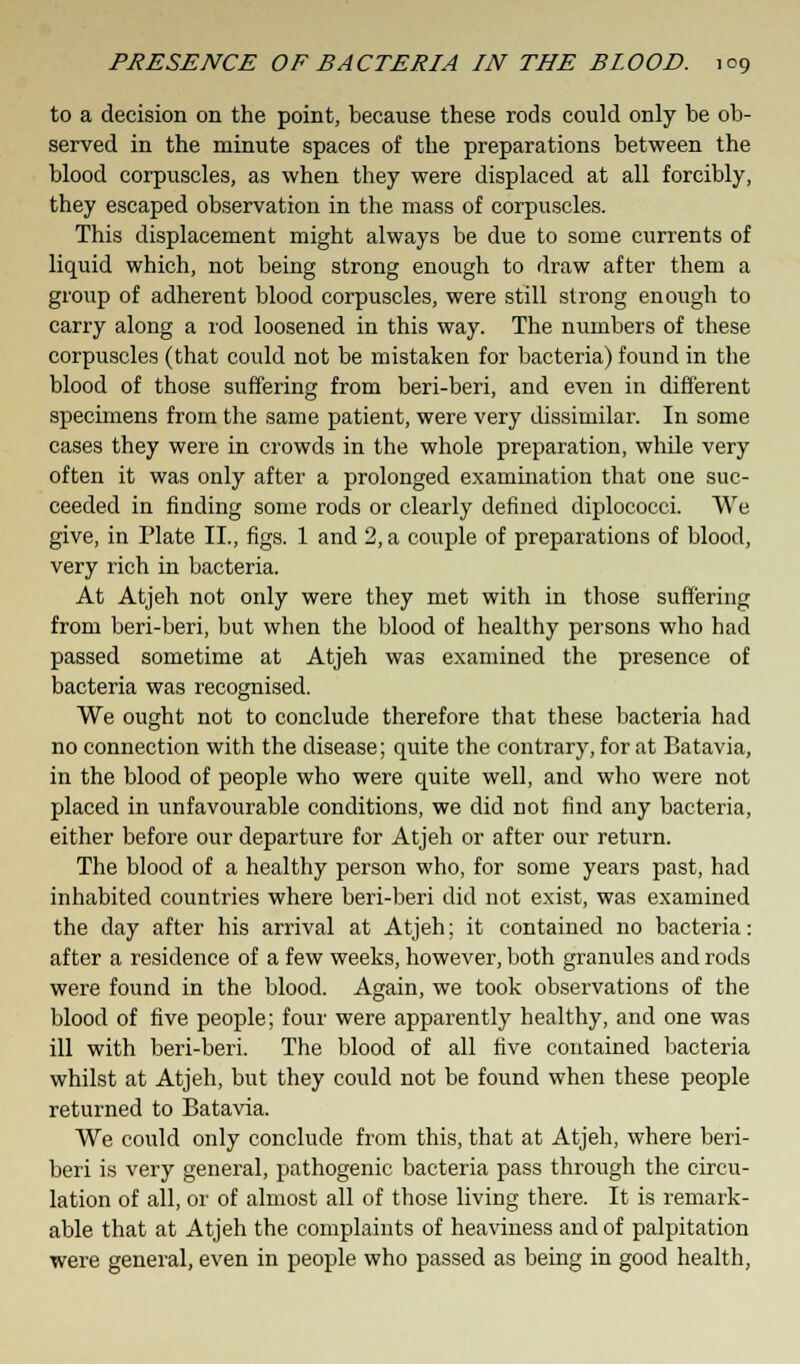 to a decision on the point, because these rods could only be ob- served in the minute spaces of the preparations between the blood corpuscles, as when they were displaced at all forcibly, they escaped observation in the mass of corpuscles. This displacement might always be due to some currents of liquid which, not being strong enough to draw after them a group of adherent blood corpuscles, were still strong enough to carry along a rod loosened in this way. The numbers of these corpuscles (that could not be mistaken for bacteria) found in the blood of those suffering from beri-beri, and even in different specimens from the same patient, were very dissimilar. In some cases they were in crowds in the whole preparation, while very often it was only after a prolonged examination that one suc- ceeded in finding some rods or clearly defined diplococci. We give, in Plate II., figs. 1 and 2, a couple of preparations of blood, very rich in bacteria. At Atjeh not only were they met with in those suffering from beri-beri, but when the blood of healthy persons who had passed sometime at Atjeh was examined the presence of bacteria was recognised. We ought not to conclude therefore that these bacteria had no connection with the disease; quite the contrary, for at Batavia, in the blood of people who were quite well, and who were not placed in unfavourable conditions, we did not find any bacteria, either before our departure for Atjeh or after our return. The blood of a healthy person who, for some years past, had inhabited countries where beri-beri did not exist, was examined the day after his arrival at Atjeh; it contained no bacteria: after a residence of a few weeks, however, both granules and rods were found in the blood. Again, we took observations of the blood of five people; four were apparently healthy, and one was ill with beri-beri. The blood of all five contained bacteria whilst at Atjeh, but they could not be found when these people returned to Batavia. We could only conclude from this, that at Atjeh, where beri- beri is very general, pathogenic bacteria pass through the circu- lation of all, or of almost all of those living there. It is remark- able that at Atjeh the complaints of heaviness and of palpitation were general, even in people who passed as being in good health,