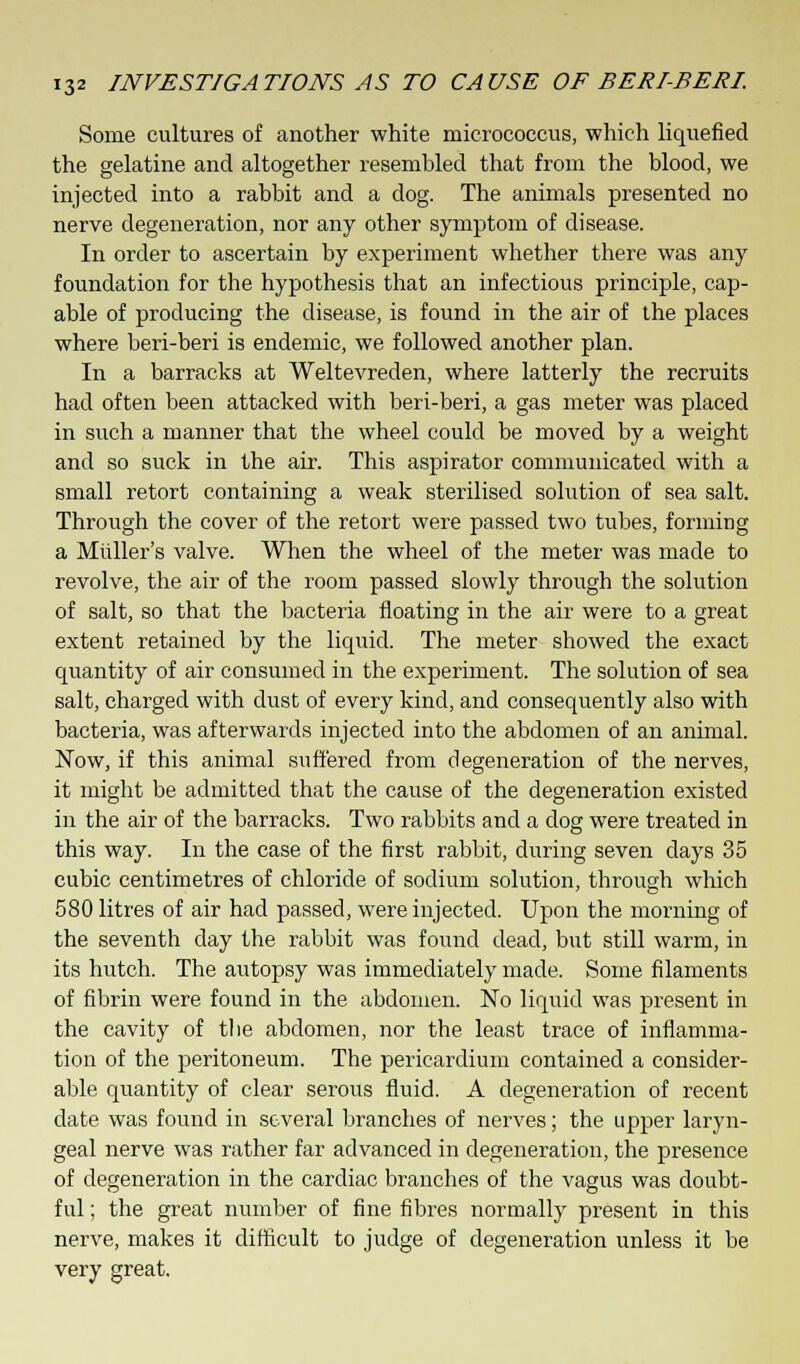 Some cultures of another white micrococcus, which liquefied the gelatine and altogether resembled that from the blood, we injected into a rabbit and a dog. The animals presented no nerve degeneration, nor any other symptom of disease. In order to ascertain by experiment whether there was any foundation for the hypothesis that an infectious principle, cap- able of producing the disease, is found in the air of the places where beri-beri is endemic, we followed another plan. In a barracks at Weltevreden, where latterly the recruits had often been attacked with beri-beri, a gas meter was placed in such a manner that the wheel could be moved by a weight and so suck in the air. This aspirator communicated with a small retort containing a weak sterilised solution of sea salt. Through the cover of the retort were passed two tubes, forming a Midler's valve. When the wheel of the meter was made to revolve, the air of the room passed slowly through the solution of salt, so that the bacteria floating in the air were to a great extent retained by the liquid. The meter showed the exact quantity of air consumed in the experiment. The solution of sea salt, charged with dust of every kind, and consequently also with bacteria, was afterwards injected into the abdomen of an animal. Now, if this animal suffered from degeneration of the nerves, it might be admitted that the cause of the degeneration existed in the air of the barracks. Two rabbits and a dog were treated in this way. In the case of the first rabbit, during seven days 35 cubic centimetres of chloride of sodium solution, through which 580 litres of air had passed, were injected. Upon the morning of the seventh day the rabbit was found dead, but still warm, in its hutch. The autopsy was immediately made. Some filaments of fibrin were found in the abdomen. No liquid was present in the cavity of the abdomen, nor the least trace of inflamma- tion of the peritoneum. The pericardium contained a consider- able quantity of clear serous fluid. A degeneration of recent date was found in several branches of nerves; the upper laryn- geal nerve was rather far advanced in degeneration, the presence of degeneration in the cardiac branches of the vagus was doubt- ful ; the great number of fine fibres normally present in this nerve, makes it difficult to judge of degeneration unless it be very great.