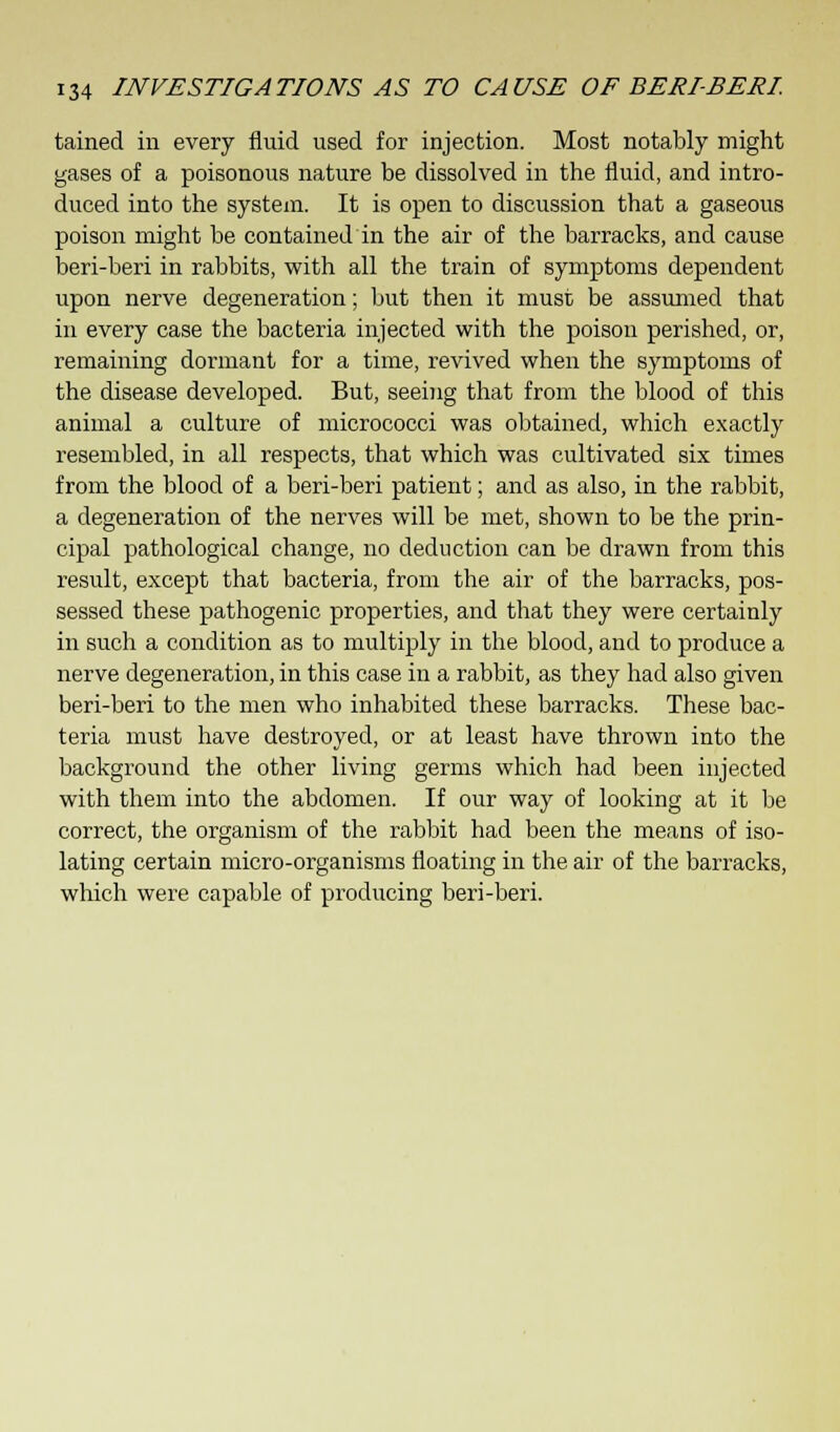 tained in every fluid used for injection. Most notably might gases of a poisonous nature be dissolved in the fluid, and intro- duced into the system. It is open to discussion that a gaseous poison might be contained in the air of the barracks, and cause beri-beri in rabbits, with all the train of symptoms dependent upon nerve degeneration; but then it must be assumed that in every case the bacteria injected with the poison perished, or, remaining dormant for a time, revived when the symptoms of the disease developed. But, seeing that from the blood of this animal a culture of micrococci was obtained, which exactly resembled, in all respects, that which was cultivated six times from the blood of a beri-beri patient; and as also, in the rabbit, a degeneration of the nerves will be met, shown to be the prin- cipal pathological change, no deduction can be drawn from this result, except that bacteria, from the air of the barracks, pos- sessed these pathogenic properties, and that they were certainly in such a condition as to multiply in the blood, and to produce a nerve degeneration, in this case in a rabbit, as they had also given beri-beri to the men who inhabited these barracks. These bac- teria must have destroyed, or at least have thrown into the background the other living germs which had been injected with them into the abdomen. If our way of looking at it be correct, the organism of the rabbit had been the means of iso- lating certain micro-organisms floating in the air of the barracks, which were capable of producing beri-beri.