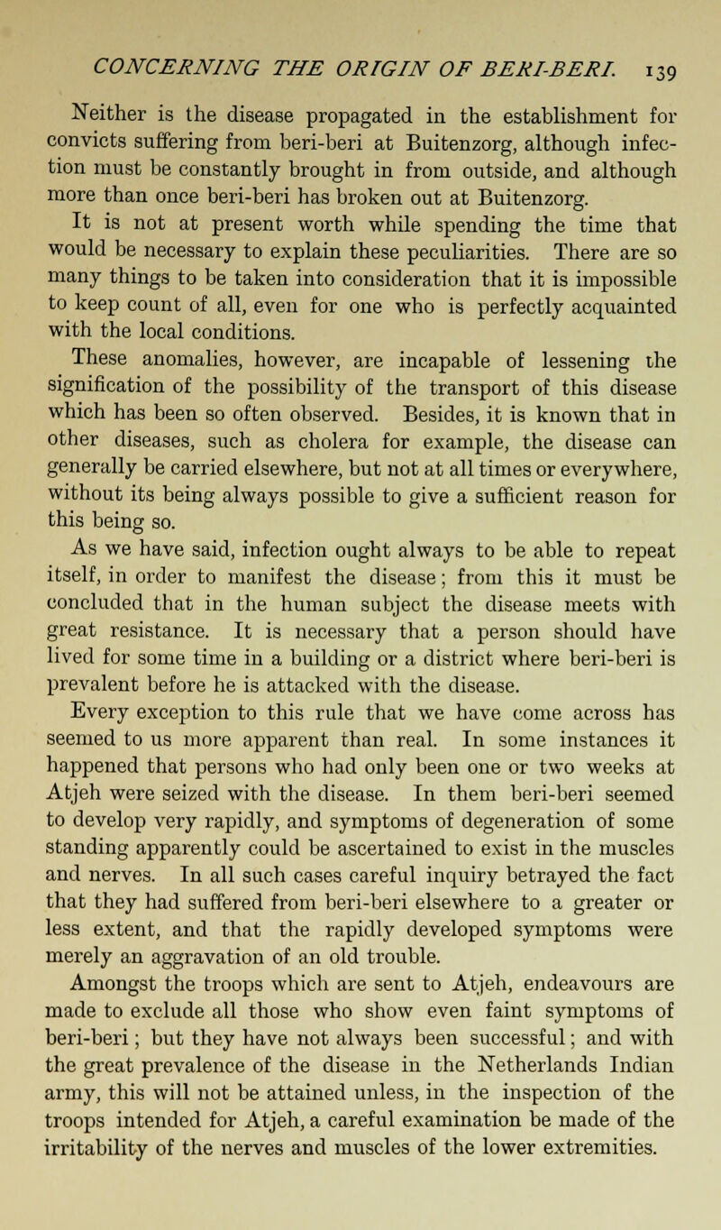 Neither is the disease propagated in the establishment for convicts suffering from beri-beri at Buitenzorg, although infec- tion must be constantly brought in from outside, and although more than once beri-beri has broken out at Buitenzorg. It is not at present worth while spending the time that would be necessary to explain these peculiarities. There are so many things to be taken into consideration that it is impossible to keep count of all, even for one who is perfectly acquainted with the local conditions. These anomalies, however, are incapable of lessening the signification of the possibility of the transport of this disease which has been so often observed. Besides, it is known that in other diseases, such as cholera for example, the disease can generally be carried elsewhere, but not at all times or everywhere, without its being always possible to give a sufficient reason for this being so. As we have said, infection ought always to be able to repeat itself, in order to manifest the disease; from this it must be concluded that in the human subject the disease meets with great resistance. It is necessary that a person should have lived for some time in a building or a district where beri-beri is prevalent before he is attacked with the disease. Every exception to this rule that we have come across has seemed to us more apparent than real. In some instances it happened that persons who had only been one or two weeks at Atjeh were seized with the disease. In them beri-beri seemed to develop very rapidly, and symptoms of degeneration of some standing apparently could be ascertained to exist in the muscles and nerves. In all such cases careful inquiry betrayed the fact that they had suffered from beri-beri elsewhere to a greater or less extent, and that the rapidly developed symptoms were merely an aggravation of an old trouble. Amongst the troops which are sent to Atjeh, endeavours are made to exclude all those who show even faint symptoms of beri-beri; but they have not always been successful; and with the great prevalence of the disease in the Netherlands Indian army, this will not be attained unless, in the inspection of the troops intended for Atjeh, a careful examination be made of the irritability of the nerves and muscles of the lower extremities.