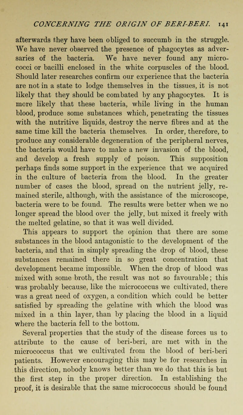 afterwards they have been obliged to succumb in the struggle. We have never observed the presence of phagocytes as adver- saries of the bacteria. We have never found any micro- cocci or bacilli enclosed in the white corpuscles of the blood. Should later researches confirm our experience that the bacteria are not in a state to lodge themselves in the tissues, it is not likely that they should be combated by any phagocytes. It is more likely that these bacteria, while living in the human blood, produce some substances which, penetrating the tissues with the nutritive liquids, destroy the nerve fibres and at the same time kill the bacteria themselves. In order, therefore, to produce any considerable degeneration of the peripheral nerves, the bacteria would have to make a new invasion of the blood, and develop a fresh supply of poison. This supposition perhaps finds some support in the experience that we acquired in the culture of bacteria from the blood. In the greater number of cases the blood, spread on the nutrient jelly, re- mained sterile, although, with the assistance of the microscope, bacteria were to be found. The results were better when we no longer spread the blood over the jelly, but mixed it freely with the melted gelatine, so that it was well divided. This appears to support the opinion that there are some substances in the blood antagonistic to the development of the bacteria, and that in simply spreading the drop of blood, these substances remained there in so great concentration that development became impossible. When the drop of blood was mixed with some broth, the result was not so favourable; this was probably because, like the micrococcus we cultivated, there was a great need of oxygen, a condition which could be better satisfied by spreading the gelatine with which the blood was mixed in a thin layer, than by placing the blood in a liquid where the bacteria fell to the bottom. Several properties that the study of the disease forces us to attribute to the cause of beri-beri, are met with in the micrococcus that we cultivated from the blood of beri-beri patients. However encouraging this may be for researches in this direction, nobody knows better than we do that this is but the first step in the proper direction. In establishing the proof, it is desirable that the same micrococcus should be found