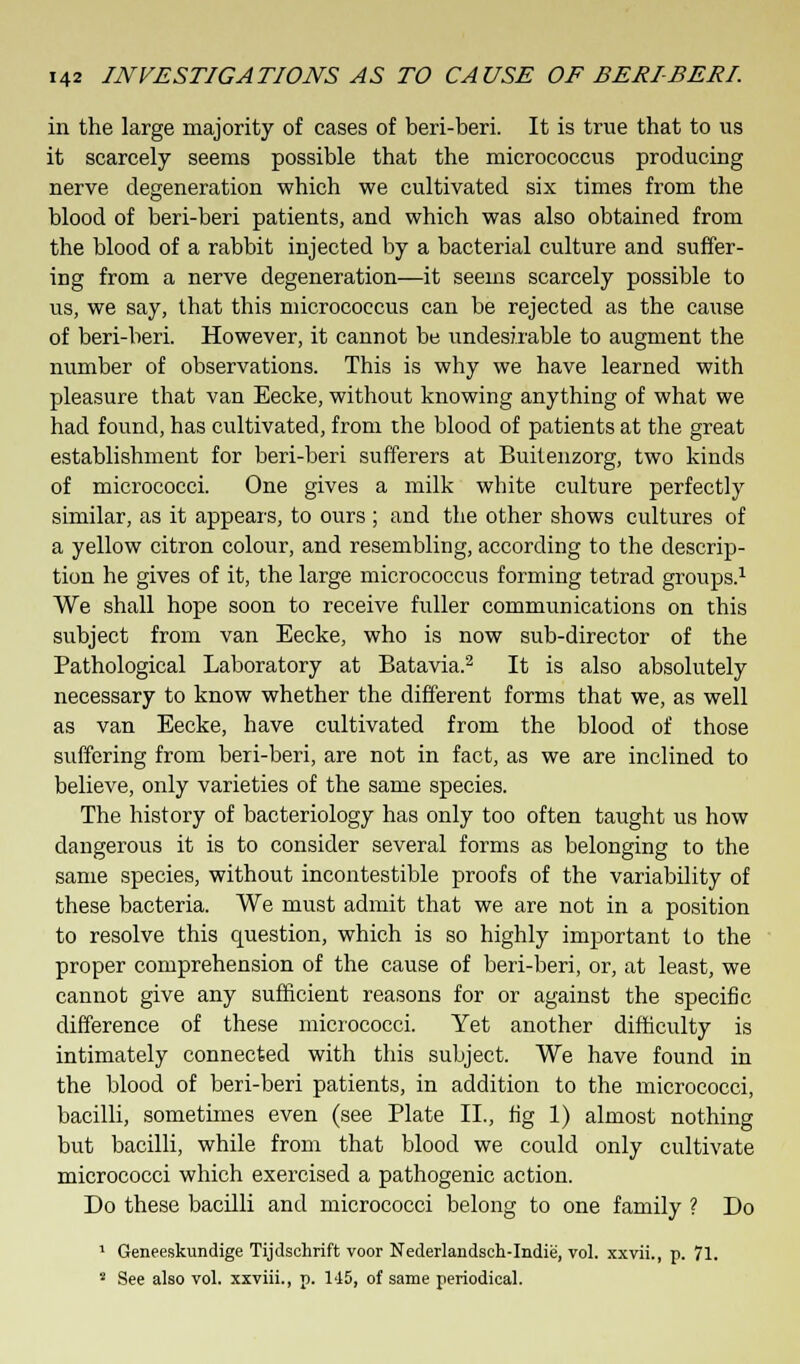 in the large majority of cases of beri-beri. It is true that to us it scarcely seems possible that the micrococcus producing nerve degeneration which we cultivated six times from the blood of beri-beri patients, and which was also obtained from the blood of a rabbit injected by a bacterial culture and suffer- ing from a nerve degeneration—it seems scarcely possible to us, we say, that this micrococcus can be rejected as the cause of beri-beri. However, it cannot be undesirable to augment the number of observations. This is why we have learned with pleasure that van Eecke, without knowing anything of what we had found, has cultivated, from the blood of patients at the great establishment for beri-beri sufferers at Buitenzorg, two kinds of micrococci. One gives a milk white culture perfectly similar, as it appears, to ours ; and the other shows cultures of a yellow citron colour, and resembling, according to the descrip- tion he gives of it, the large micrococcus forming tetrad groups.1 We shall hope soon to receive fuller communications on this subject from van Eecke, who is now sub-director of the Pathological Laboratory at Batavia.2 It is also absolutely necessary to know whether the different forms that we, as well as van Eecke, have cultivated from the blood of those suffering from beri-beri, are not in fact, as we are inclined to believe, only varieties of the same species. The history of bacteriology has only too often taught us how dangerous it is to consider several forms as belonging to the same species, without incontestible proofs of the variability of these bacteria. We must admit that we are not in a position to resolve this question, which is so highly important to the proper comprehension of the cause of beri-beri, or, at least, we cannot give any sufficient reasons for or against the specific difference of these micrococci. Yet another difficulty is intimately connected with this subject. We have found in the blood of beri-beri patients, in addition to the micrococci, bacilli, sometimes even (see Plate II., fig 1) almost nothing but bacilli, while from that blood we could only cultivate micrococci which exercised a pathogenic action. Do these bacilli and micrococci belong to one family ? Do 1 Geneeskundige Tijdschrift voor Nederlandsch-Indie, vol. xxvii., p. 71. s See also vol. xxviii., p. 145, of same periodical.