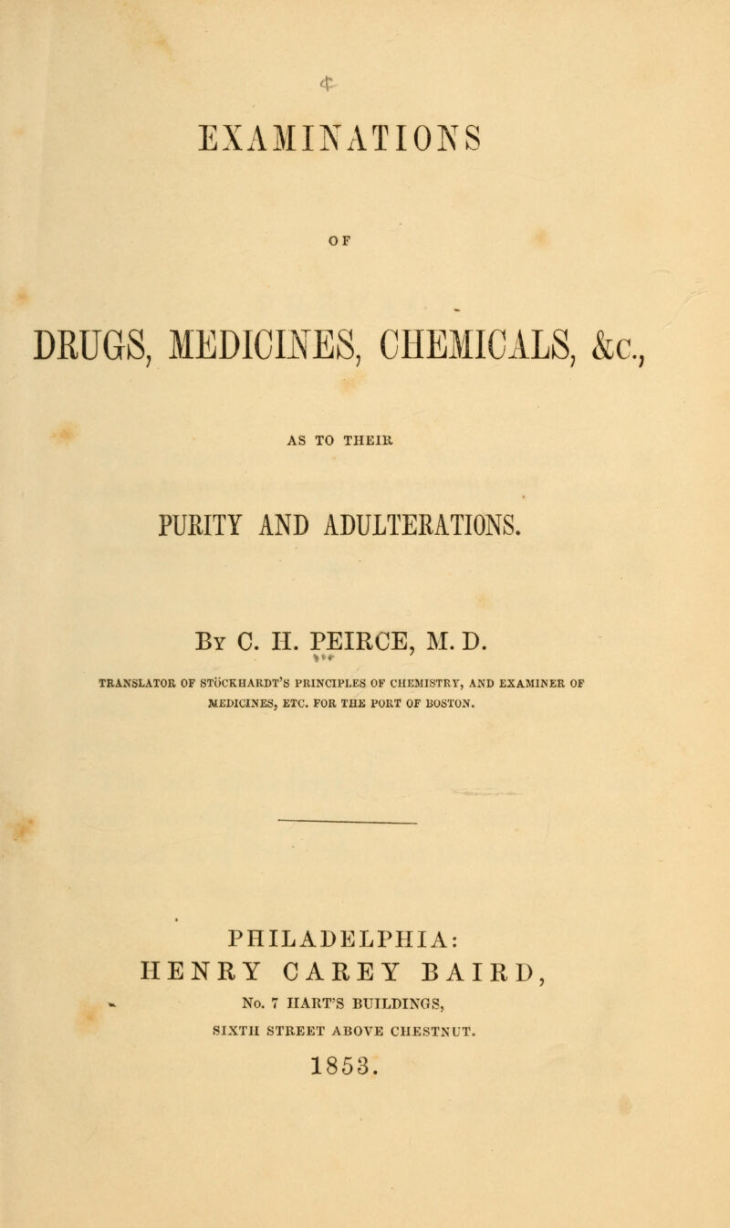 4 EXAMINATIONS OF DRUGS, MEDICINES, CHEMICALS, &c. AS TO THEIR PURITY AND ADULTERATIONS. By C. H. PEIRCB, M. D. > *«■ TRANSLATOR OF SToCRHARDT'S PRINCIPLES OF CHEMISTRY, AND EXAMINER OF MEDICINES, ETC. FOR THE PORT OF BOSTON. PHILADELPHIA: HENRY CAREY BAIRD, No. 7 HART'S BUILDINGS, SIXTH STREET ABOVE CHESTNUT. 1853.