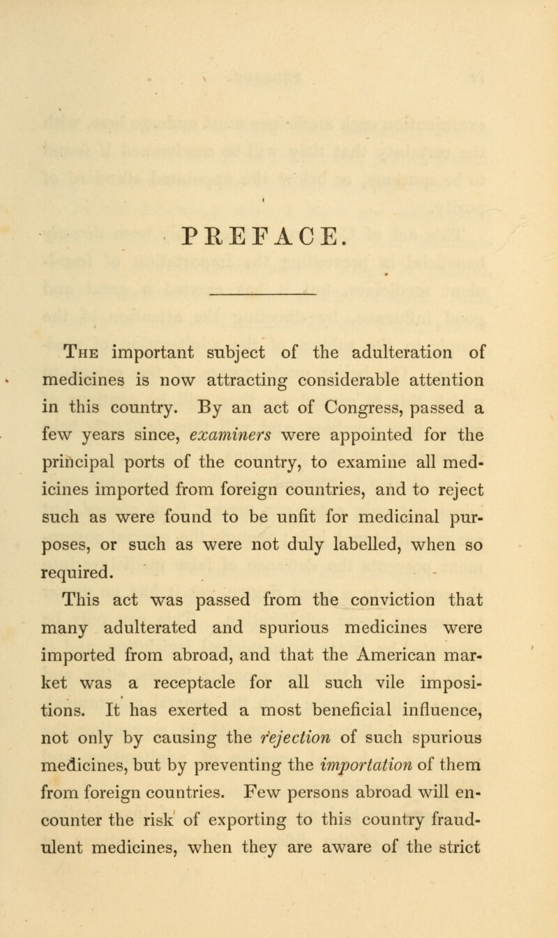 PREFACE. The important subject of the adulteration of medicines is now attracting considerable attention in this country. By an act of Congress, passed a few years since, examiners were appointed for the principal ports of the country, to examine all med- icines imported from foreign countries, and to reject such as were found to be unfit for medicinal pur- poses, or such as were not duly labelled, when so required. This act was passed from the conviction that many adulterated and spurious medicines were imported from abroad, and that the American mar- ket was a receptacle for all such vile imposi- tions. It has exerted a most beneficial influence, not only by causing the rejection of such spurious medicines, but by preventing the importation of them from foreign countries. Few persons abroad will en- counter the risk of exporting to this country fraud- ulent medicines, when they are aware of the strict