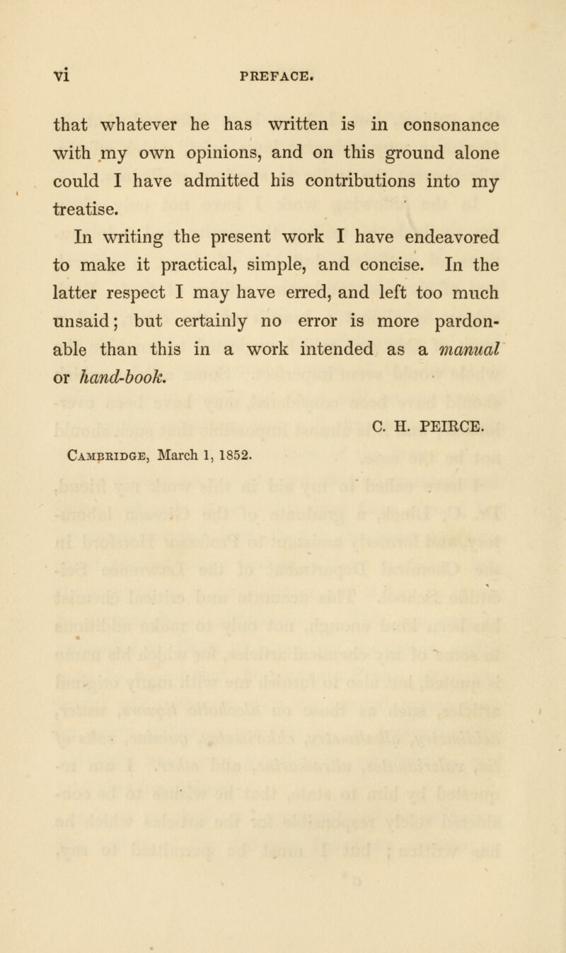 that whatever he has written is in consonance with my own opinions, and on this ground alone could I have admitted his contributions into my treatise. In writing the present work I have endeavored to make it practical, simple, and concise. In the latter respect I may have erred, and left too much unsaid; but certainly no error is more pardon- able than this in a work intended as a manual or hand-book. C. H. PEIRCE. Cambridge, March 1, 1852.