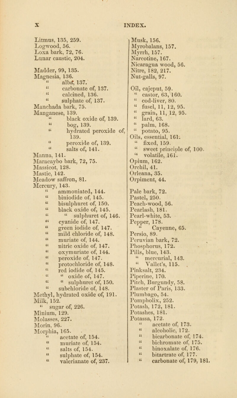 Litmus, 135, 259. Logwood, 56. Loxa bark, 72, 76. Lunar caustic, 204. Madder, 99, 135. Magnesia, 136.  alba-, 137. u carbonate of, 137.  calcined, 136.  sulphate of, 137. Manchada bark, 75. Manganese, 139.  black oxide of, 139. 11 bog, 139. K hydrated peroxide of, 139.  peroxide of, 139.  salts of, 141. Manna. 141. Maracaybo bark, 72, 75. Massicot, 128. Mastic, 142. Meadow saffron, 81. Mercury, 143.  ammoniated, 144.  biniodide of, 145.  bisulphuret of, 150.  black oxide of, 145. «  sulphuret of, 146.  cyanide of, 147.  green iodide of, 147.  mild chloride of, 148.  muriate of, 144.  nitric oxide of, 147.  oxymuriate of, 144.  peroxide of, 147.  protochloride of, 148.  red iodide of, 145. «  oxide of, 147. «  sulphuret of, 150.  subchloride of, 148. Methyl, hydrated oxide of, 191. Milk,'152.  sugar of, 226. Minium, 129. Molasses, 227. Morin, 96. Morphia, 165.  acetate of, 154.  muriate of, 154. « salts of, 154. w sulphate of, 154.  valerianate of, 237. Musk, 156. Myrobalans, 157. Myrrh, 157. Narcotine, 167. Nicaragua wood, 56. Nitre, 182, 217. Nut-galls, 97. Oil, cajeput, 59.  castor, 63, 160.  cod-liver, 80.  fusel, 11, 12, 95.  grain, 11, 12, 95.  lard, 63.  palm, 168.  potato, 95. Oils, essential, 161.  fixed, 159.  sweet principle of, 100. « volatile, 16 L Opium, 162. Orchil, 41. Orleana, 35. Orpiment, 44. Pale bark, 72. Pastel, 250. Peach-wood, 56. Pearlash, 181. Pearl-white, 53. Pepper, 178.  Cayenne, 65. Persio, 89. Peruvian bark, 72. Phosphorus, 172. Pills, blue, 143.  mercurial, 143.  Vallet's, 115. , Pinksalt, 234. Piperine, 170. Pitch, Burgundy, 58. Plaster of Paris* 133. Plumbago, 54. Pompholix, 252. Potash, 172, 181. Potashes, 181. Potassa, 172.  acetate of, 173.  alcoholic, 172.  bicarbonate of, 174.  bichromate of, 175.  binoxalate of, 176.  bitartrate of, 177.  carbonate of, 179, 181.