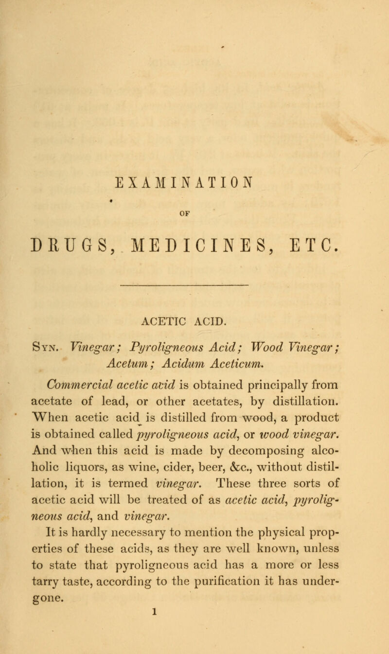 EXAMINATION OF DRUGS, MEDICINES, ETC ACETIC ACID. Syn. Vinegar; Pyroligneous Acid; Wood Vinegar; Acetum; Acidum Aceticum. Commercial acetic acid is obtained principally from acetate of lead, or other acetates, by distillation. When acetic acid is distilled from wood, a product is obtained called pyroligneous acid, or wood vinegar. And when this acid is made by decomposing alco- holic liquors, as wine, cider, beer, &c, without distil- lation, it is termed vinegar. These three sorts of acetic acid will be treated of as acetic acid, pyrolig- neous acid, and vinegar. It is hardly necessary to mention the physical prop- erties of these acids, as they are well known, unless to state that pyroligneous acid has a more or less tarry taste, according to the purification it has under- gone. l