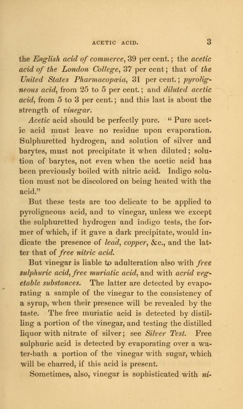 the English acid of commerce, 39 per cent.; the acetic acid of the London College, 37 per cent; that of the United States Pharmacopoeia, 31 per cent.; pyrolig- neous acid, from 25 to 5 per cent.; and diluted acetic acid, from 5 to 3 per cent.; and this last is about the strength of vinegar. Acetic acid should be perfectly pure.  Pure acet- ic acid must leave no residue upon evaporation. Sulphuretted hydrogen, and solution of silver and barytes, must not precipitate it when diluted; solu- tion of barytes, not even when the acetic acid has been previously boiled with nitric acid. Indigo solu- tion must not be discolored on being heated with the acid. But these tests are too delicate to be applied to pyroligneous acid, and to vinegar, unless we except the sulphuretted hydrogen and indigo tests, the for- mer of which, if it gave a dark precipitate, would in- dicate the presence of lead, copper, &c, and the lat- ter that of free nitric acid. But vinegar is liable to adulteration also with free sulphuric acid, free muriatic acid, and with acrid veg- etable substances. The latter are detected by evapo- rating a sample of the vinegar to the consistency of a syrup, when their presence will be revealed by the taste. The free muriatic acid is detected by distil- ling a portion of the vinegar, and testing the distilled liquor with nitrate of silver; see Silver Test. Free sulphuric acid is detected by evaporating over a wa- ter-bath a portion of the vinegar with sugar, which will be charred, if this acid is present. Sometimes, also, vinegar is sophisticated with m-