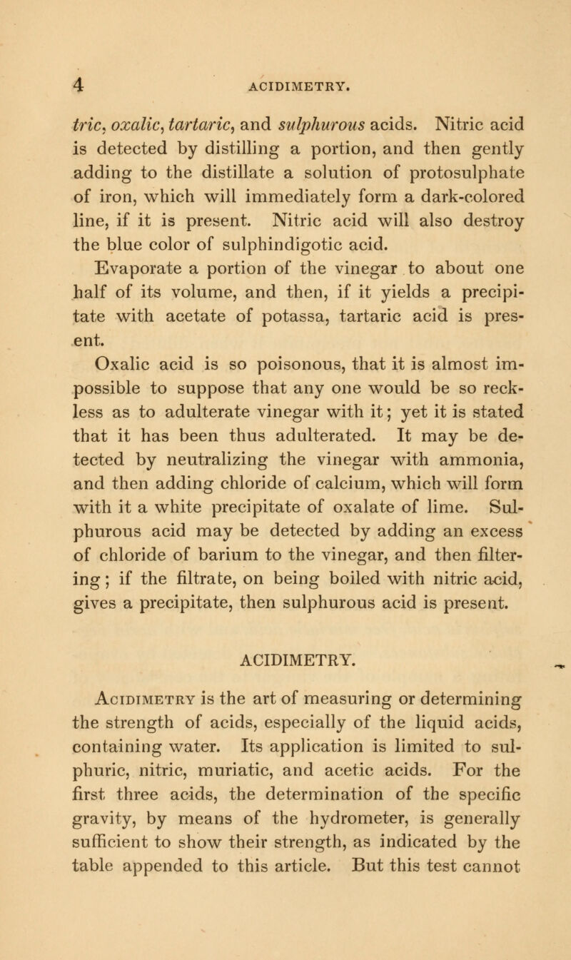 trie, oxalic, tartaric, and sulphurous acids. Nitric acid is detected by distilling a portion, and then gently adding to the distillate a solution of protosulphate of iron, which will immediately form a dark-colored line, if it is present. Nitric acid will also destroy the blue color of sulphindigotic acid. Evaporate a portion of the vinegar to about one half of its volume, and then, if it yields a precipi- tate with acetate of potassa, tartaric acid is pres- ent. Oxalic acid is so poisonous, that it is almost im- possible to suppose that any one would be so reck- less as to adulterate vinegar with it; yet it is stated that it has been thus adulterated. It may be de- tected by neutralizing the vinegar with ammonia, and then adding chloride of calcium, which will form with it a white precipitate of oxalate of lime. Sul- phurous acid may be detected by adding an excess of chloride of barium to the vinegar, and then filter- ing ; if the nitrate, on being boiled with nitric acid, gives a precipitate, then sulphurous acid is present. ACIDIMETRY. Acidimetry is the art of measuring or determining the strength of acids, especially of the liquid acids, containing water. Its application is limited to sul- phuric, nitric, muriatic, and acetic acids. For the first three acids, the determination of the specific gravity, by means of the hydrometer, is generally sufficient to show their strength, as indicated by the table appended to this article. But this test cannot